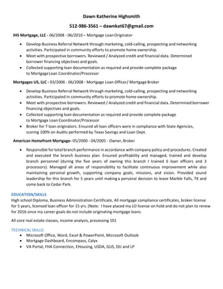 Dawn Katherine Highsmith
512-986-3561 – dawnkat67@gmail.com
EDUCATION/SKILLS
High school Diploma, Business Administration Certificate, All mortgage compliance certificates, broker license
for 5 years, licensed loan officer for 15 yrs. (Note: I have placed my MLO license on hold for the time being)
All core real estate classes, income analysis, processing 101
TECHNICAL SKILLS:
• Microsoft Office, Word, Excel & PowerPoint, Microsoft Outlook
• Mortgage Dashboard, Encompass, Calyx
• DU and LP, VA Portal, FHA Connection, USDA-GUS, EHousing
REFERENCES:
Jana Merchant – MLO – Supreme Lending – 512-870-7607
Isabel Wesley – Senior Loan Processer – Amcap Mortgage - 512-653-5626
Denna Garner – Set up Manager – United Lending Group – 512-300-7026
Brenda Maissano – Account Specialist – Titanium Builders, LLC – 602-769-0822
George Schmitt – Owner, Ti22 Construction Co – 361-500-5005
 