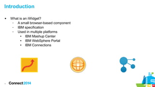 Introduction


4

What is an iWidget?
–
A small browser-based component
–
IBM specification
–
Used in multiple platforms
●
IBM Mashup Center
●
IBM WebSphere Portal
●
IBM Connections

 