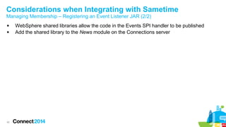 Considerations when Integrating with Sametime
Managing Membership – Registering an Event Listener JAR (2/2)



42

WebSphere shared libraries allow the code in the Events SPI handler to be published
Add the shared library to the News module on the Connections server

 