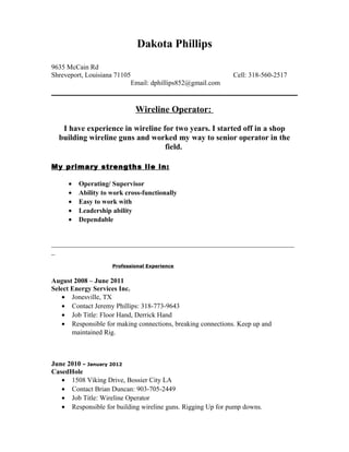 Dakota Phillips
9635 McCain Rd
Shreveport, Louisiana 71105 Cell: 318-560-2517
Email: dphillips852@gmail.com
Wireline Operator:
I have experience in wireline for two years. I started off in a shop
building wireline guns and worked my way to senior operator in the
field.
My primary strengths lie in:
• Operating/ Supervisor
• Ability to work cross-functionally
• Easy to work with
• Leadership ability
• Dependable
_______________________________________________________________________
_
Professional Experience
August 2008 – June 2011
Select Energy Services Inc.
• Jonesville, TX
• Contact Jeremy Phillips: 318-773-9643
• Job Title: Floor Hand, Derrick Hand
• Responsible for making connections, breaking connections. Keep up and
maintained Rig.
June 2010 – January 2012
CasedHole
• 1508 Viking Drive, Bossier City LA
• Contact Brian Duncan: 903-705-2449
• Job Title: Wireline Operator
• Responsible for building wireline guns. Rigging Up for pump downs.
 