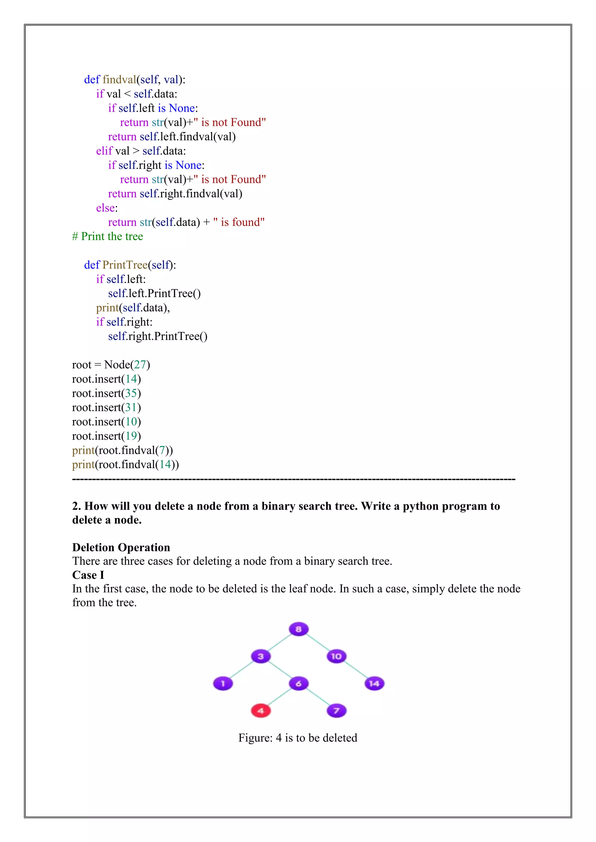 def findval(self, val):
if val < self.data:
if self.left is None:
return str(val)+" is not Found"
return self.left.findval(val)
elif val > self.data:
if self.right is None:
return str(val)+" is not Found"
return self.right.findval(val)
else:
return str(self.data) + " is found"
# Print the tree
def PrintTree(self):
if self.left:
self.left.PrintTree()
print(self.data),
if self.right:
self.right.PrintTree()
root = Node(27)
root.insert(14)
root.insert(35)
root.insert(31)
root.insert(10)
root.insert(19)
print(root.findval(7))
print(root.findval(14))
---------------------------------------------------------------------------------------------------------------
2. How will you delete a node from a binary search tree. Write a python program to
delete a node.
Deletion Operation
There are three cases for deleting a node from a binary search tree.
Case I
In the first case, the node to be deleted is the leaf node. In such a case, simply delete the node
from the tree.
Figure: 4 is to be deleted
 
