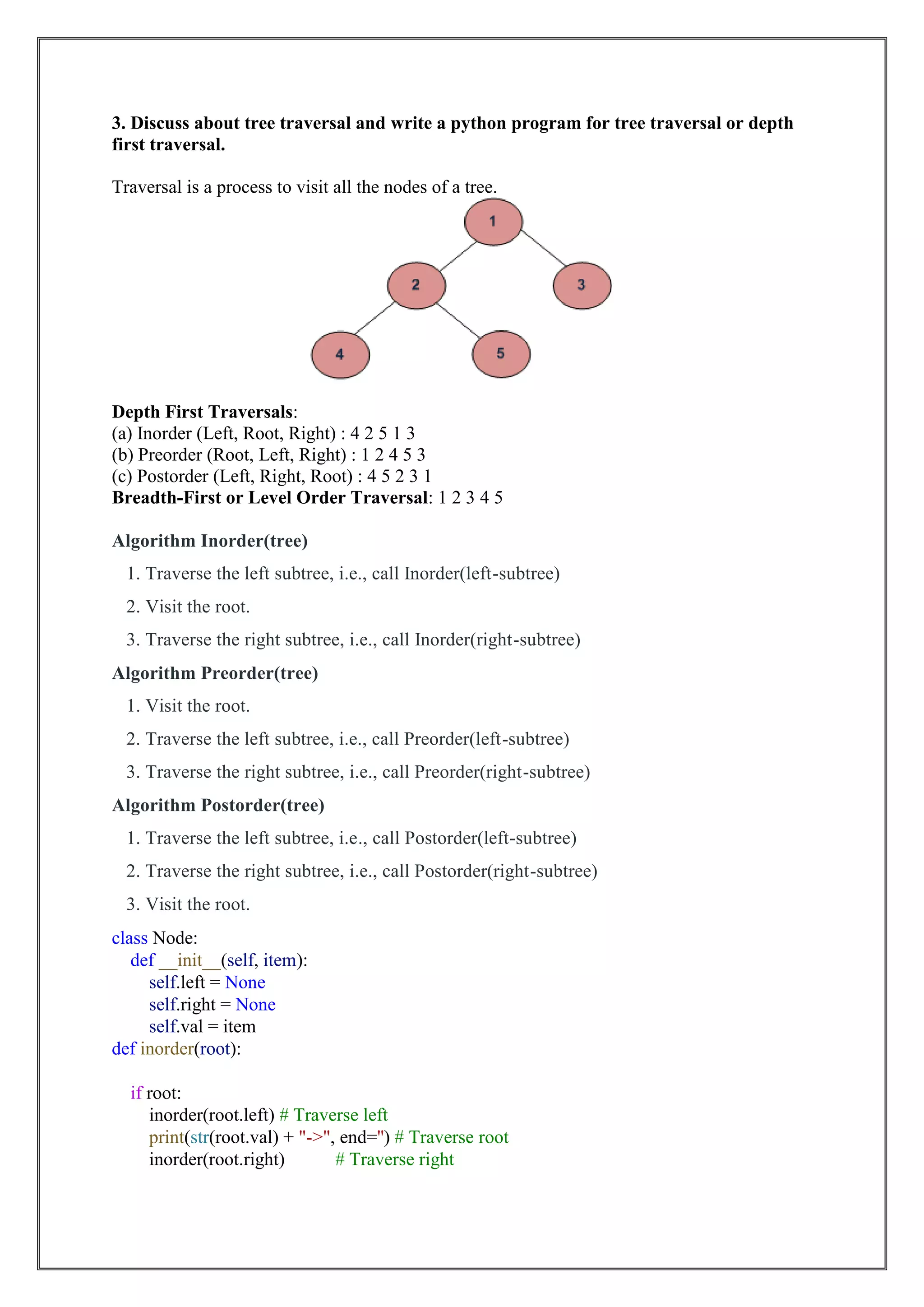 3. Discuss about tree traversal and write a python program for tree traversal or depth
first traversal.
Traversal is a process to visit all the nodes of a tree.
Depth First Traversals:
(a) Inorder (Left, Root, Right) : 4 2 5 1 3
(b) Preorder (Root, Left, Right) : 1 2 4 5 3
(c) Postorder (Left, Right, Root) : 4 5 2 3 1
Breadth-First or Level Order Traversal: 1 2 3 4 5
Algorithm Inorder(tree)
1. Traverse the left subtree, i.e., call Inorder(left-subtree)
2. Visit the root.
3. Traverse the right subtree, i.e., call Inorder(right-subtree)
Algorithm Preorder(tree)
1. Visit the root.
2. Traverse the left subtree, i.e., call Preorder(left-subtree)
3. Traverse the right subtree, i.e., call Preorder(right-subtree)
Algorithm Postorder(tree)
1. Traverse the left subtree, i.e., call Postorder(left-subtree)
2. Traverse the right subtree, i.e., call Postorder(right-subtree)
3. Visit the root.
class Node:
def __init__(self, item):
self.left = None
self.right = None
self.val = item
def inorder(root):
if root:
inorder(root.left) # Traverse left
print(str(root.val) + "->", end='') # Traverse root
inorder(root.right) # Traverse right
 