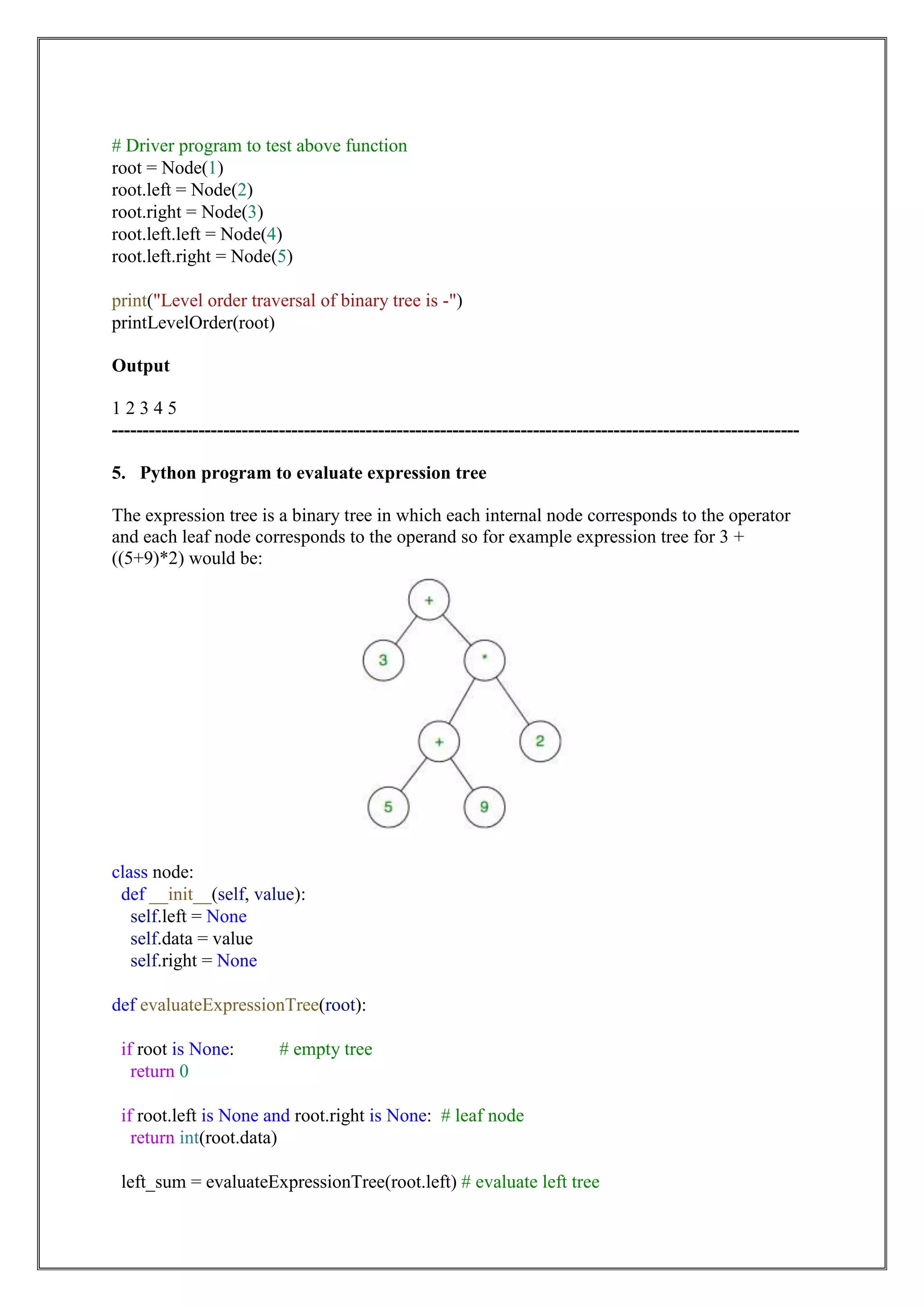 # Driver program to test above function
root = Node(1)
root.left = Node(2)
root.right = Node(3)
root.left.left = Node(4)
root.left.right = Node(5)
print("Level order traversal of binary tree is -")
printLevelOrder(root)
Output
1 2 3 4 5
---------------------------------------------------------------------------------------------------------------
5. Python program to evaluate expression tree
The expression tree is a binary tree in which each internal node corresponds to the operator
and each leaf node corresponds to the operand so for example expression tree for 3 +
((5+9)*2) would be:
class node:
def __init__(self, value):
self.left = None
self.data = value
self.right = None
def evaluateExpressionTree(root):
if root is None: # empty tree
return 0
if root.left is None and root.right is None: # leaf node
return int(root.data)
left_sum = evaluateExpressionTree(root.left) # evaluate left tree
 