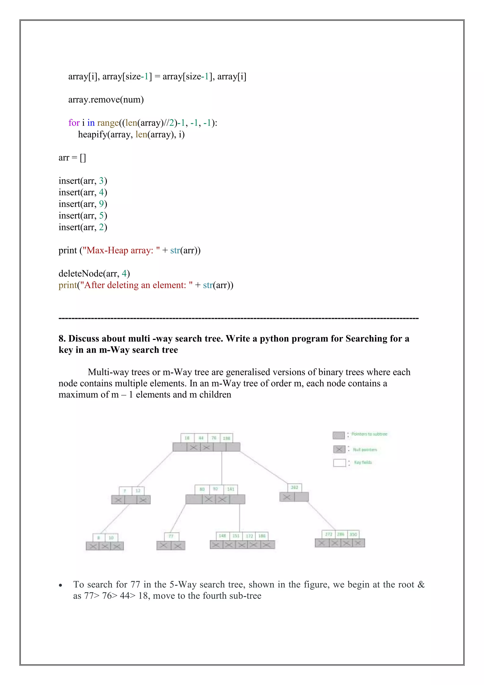 array[i], array[size-1] = array[size-1], array[i]
array.remove(num)
for i in range((len(array)//2)-1, -1, -1):
heapify(array, len(array), i)
arr = []
insert(arr, 3)
insert(arr, 4)
insert(arr, 9)
insert(arr, 5)
insert(arr, 2)
print ("Max-Heap array: " + str(arr))
deleteNode(arr, 4)
print("After deleting an element: " + str(arr))
---------------------------------------------------------------------------------------------------------------
8. Discuss about multi -way search tree. Write a python program for Searching for a
key in an m-Way search tree
Multi-way trees or m-Way tree are generalised versions of binary trees where each
node contains multiple elements. In an m-Way tree of order m, each node contains a
maximum of m – 1 elements and m children
 To search for 77 in the 5-Way search tree, shown in the figure, we begin at the root &
as 77> 76> 44> 18, move to the fourth sub-tree
 