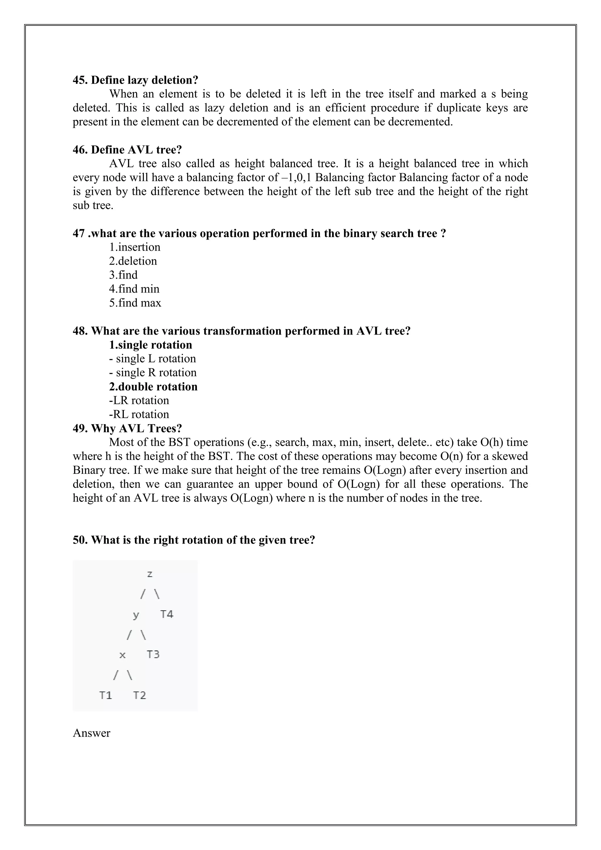 45. Define lazy deletion?
When an element is to be deleted it is left in the tree itself and marked a s being
deleted. This is called as lazy deletion and is an efficient procedure if duplicate keys are
present in the element can be decremented of the element can be decremented.
46. Define AVL tree?
AVL tree also called as height balanced tree. It is a height balanced tree in which
every node will have a balancing factor of –1,0,1 Balancing factor Balancing factor of a node
is given by the difference between the height of the left sub tree and the height of the right
sub tree.
47 .what are the various operation performed in the binary search tree ?
1.insertion
2.deletion
3.find
4.find min
5.find max
48. What are the various transformation performed in AVL tree?
1.single rotation
- single L rotation
- single R rotation
2.double rotation
-LR rotation
-RL rotation
49. Why AVL Trees?
Most of the BST operations (e.g., search, max, min, insert, delete.. etc) take O(h) time
where h is the height of the BST. The cost of these operations may become O(n) for a skewed
Binary tree. If we make sure that height of the tree remains O(Logn) after every insertion and
deletion, then we can guarantee an upper bound of O(Logn) for all these operations. The
height of an AVL tree is always O(Logn) where n is the number of nodes in the tree.
50. What is the right rotation of the given tree?
Answer
 
