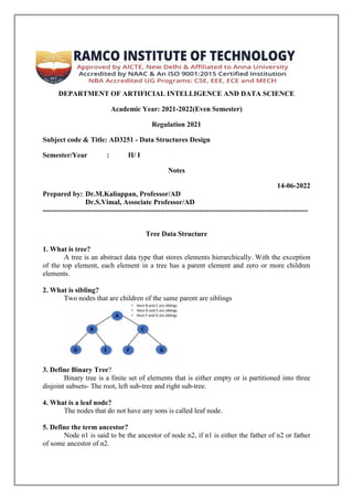 DEPARTMENT OF ARTIFICIAL INTELLIGENCE AND DATA SCIENCE
Academic Year: 2021-2022(Even Semester)
Regulation 2021
Subject code & Title: AD3251 - Data Structures Design
Semester/Year : II/ I
Notes
14-06-2022
Prepared by: Dr.M.Kaliappan, Professor/AD
Dr.S.Vimal, Associate Professor/AD
----------------------------------------------------------------------------------------------------------------
Tree Data Structure
1. What is tree?
A tree is an abstract data type that stores elements hierarchically. With the exception
of the top element, each element in a tree has a parent element and zero or more children
elements.
2. What is sibling?
Two nodes that are children of the same parent are siblings
3. Define Binary Tree?
Binary tree is a finite set of elements that is either empty or is partitioned into three
disjoint subsets- The root, left sub-tree and right sub-tree.
4. What is a leaf node?
The nodes that do not have any sons is called leaf node.
5. Define the term ancestor?
Node n1 is said to be the ancestor of node n2, if n1 is either the father of n2 or father
of some ancestor of n2.
 