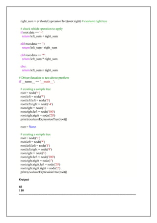 right_sum = evaluateExpressionTree(root.right) # evaluate right tree
# check which operation to apply
if root.data == '+':
return left_sum + right_sum
elif root.data == '-':
return left_sum - right_sum
elif root.data == '*':
return left_sum * right_sum
else:
return left_sum // right_sum
# Driver function to test above problem
if __name__ == '__main__':
# creating a sample tree
root = node('+')
root.left = node('*')
root.left.left = node('5')
root.left.right = node('-4')
root.right = node('-')
root.right.left = node('100')
root.right.right = node('20')
print (evaluateExpressionTree(root))
root = None
# creating a sample tree
root = node('+')
root.left = node('*')
root.left.left = node('5')
root.left.right = node('4')
root.right = node('-')
root.right.left = node('100')
root.right.right = node('/')
root.right.right.left = node('20')
root.right.right.right = node('2')
print (evaluateExpressionTree(root))
Output
60
110
---------------------------------------------------------------------------------------------------------------
 