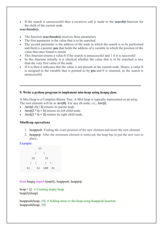  If the search is unsuccessful then a recursive call is made to the search() function for
the child of the current node
searchnode():
 The function searchnode() receives three parameters
 The first parameter is the value that is to be searched
 The second parameter is the address of the node in which the search is to be performed
and third is a pointer pos that holds the address of a variable in which the position of the
value that once found is stored
 This function returns a value 0 if the search is unsuccessful and 1 if it is successful
 In this function initially it is checked whether the value that is to be searched is less
than the very first value of the node
 If it is then it indicates that the value is not present in the current node. Hence, a value 0
is assigned in the variable that is pointed to by pos and 0 is returned, as the search is
unsuccessful
---------------------------------------------------------------------------------------------------------------
9. Write a python program to implement min-heap using heapq class.
A Min Heap is a Complete Binary Tree. A Min heap is typically represented as an array.
The root element will be at Arr[0]. For any ith node, i.e., Arr[i]:
 Arr[(i -1) / 2] returns its parent node.
 Arr[(2 * i) + 1] returns its left child node.
 Arr[(2 * i) + 2] returns its right child node.
MinHeap operations
1. heappush: Finding the exact position of the new element and insert the new element.
2. heappop: After the minimum element is removed, the heap has to put the new root in
place..
Example:
from heapq import heapify, heappush, heappop
heap = [] # Creating empty heap
heapify(heap)
heappush(heap, 10) # Adding items to the heap using heappush function
heappush(heap, 30)
 