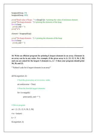 heappush(heap, 20)
heappush(heap, 400)
print("Head value of heap : "+str(heap[0])) # printing the value of minimum element
print("The heap elements : ") # printing the elements of the heap
for i in heap:
print(i, end = ' ')
print("n")
element = heappop(heap)
print("The heap elements : ") # printing the elements of the heap
for i in heap:
print(i, end = ' ')
---------------------------------------------------------------------------------------------------------------
10. Write an efficient program for printing k largest elements in an array. Elements in
an array can be in any order. For example, if the given array is [1, 23, 12, 9, 30, 2, 50]
and you are asked for the largest 3 elements i.e., k = 3 then your program should print
50, 30, and 23.
''' Python3 code for k largest elements in an array'''
def kLargest(arr, k):
# Sort the given array arr in reverse order.
arr.sort(reverse = True)
# Print the first kth largest elements
for i in range(k):
print (arr[i], end =" ")
# Driver program
arr = [1, 23, 12, 9, 30, 2, 50]
# n = len(arr)
k = 3
kLargest(arr, k)
 