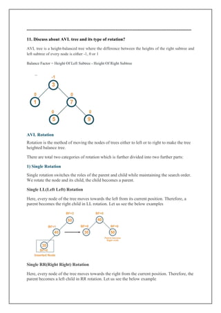 ---------------------------------------------------------------------------------------------------------------
11. Discuss about AVL tree and its type of rotation?
AVL tree is a height-balanced tree where the difference between the heights of the right subtree and
left subtree of every node is either -1, 0 or 1
Balance Factor = Height Of Left Subtree - Height Of Right Subtree
AVL Rotation
Rotation is the method of moving the nodes of trees either to left or to right to make the tree
heighted balance tree.
There are total two categories of rotation which is further divided into two further parts:
1) Single Rotation
Single rotation switches the roles of the parent and child while maintaining the search order.
We rotate the node and its child, the child becomes a parent.
Single LL(Left Left) Rotation
Here, every node of the tree moves towards the left from its current position. Therefore, a
parent becomes the right child in LL rotation. Let us see the below examples
Single RR(Right Right) Rotation
Here, every node of the tree moves towards the right from the current position. Therefore, the
parent becomes a left child in RR rotation. Let us see the below example
 