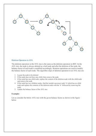 Deletion Operation in AVL
The deletion operation in the AVL tree is the same as the deletion operation in BST. In the
AVL tree, the node is always deleted as a leaf node and after the deletion of the node, the
balance factor of each node is modified accordingly. Rotation operations are used to modify
the balance factor of each node. The algorithm steps of deletion operation in an AVL tree are:
1. Locate the node to be deleted
2. If the node does not have any child, then remove the node
3. If the node has one child node, replace the content of the deletion node with the child node
and remove the node
4. If the node has two children nodes, find the inorder successor node „k' which has no child
node and replace the contents of the deletion node with the „k‟ followed by removing the
node.
5. Update the balance factor of the AVL tree
Example:
Let us consider the below AVL tree with the given balance factor as shown in the figure
below
 