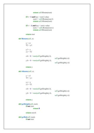 return self.lRotate(root)
if b > 1 and key > root.l.value:
root.l = self.lRotate(root.l)
return self.rRotate(root)
if b < -1 and key < root.r.value:
root.r = self.rRotate(root.r)
return self.lRotate(root)
return root
def lRotate(self, z):
y = z.r
T2 = y.l
y.l = z
z.r = T2
z.h = 1 + max(self.getHeight(z.l),
self.getHeight(z.r))
y.h = 1 + max(self.getHeight(y.l),
self.getHeight(y.r))
return y
def rRotate(self, z):
y = z.l
T3 = y.r
y.r = z
z.l = T3
z.h = 1 + max(self.getHeight(z.l),
self.getHeight(z.r))
y.h = 1 + max(self.getHeight(y.l),
self.getHeight(y.r))
return y
def getHeight(self, root):
if not root:
return 0
return root.h
def getBal(self, root):
if not root:
 