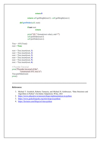return 0
return self.getHeight(root.l) - self.getHeight(root.r)
def preOrder(self, root):
if not root:
return
print("{0} ".format(root.value), end="")
self.preOrder(root.l)
self.preOrder(root.r)
Tree = AVLTree()
root = None
root = Tree.insert(root, 1)
root = Tree.insert(root, 2)
root = Tree.insert(root, 3)
root = Tree.insert(root, 4)
root = Tree.insert(root, 5)
root = Tree.insert(root, 6)
# Preorder Traversal
print("Preorder traversal of the",
"constructed AVL tree is")
Tree.preOrder(root)
print()
---------------------------------------------------------------------------------------------------------------
References:
1. Michael T. Goodrich, Roberto Tamassia, and Michael H. Goldwasser, “Data Structures and
Algorithms in Python” (An Indian Adaptation), Wiley, 2021
2. https://www.educative.io/answers/heap-implementation-in-python
3. https://www.geeksforgeeks.org/min-heap-in-python/
4. https://favtutor.com/blogs/avl-tree-python
 