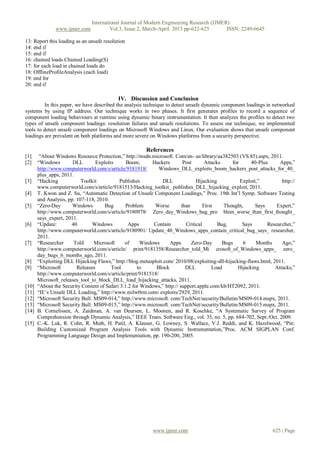 International Journal of Modern Engineering Research (IJMER)
               www.ijmer.com             Vol.3, Issue.2, March-April. 2013 pp-622-625      ISSN: 2249-6645

13: Report this loading as an unsafe resolution
14: end if
15: end if
16: chained loads Chained Loading(S)
17: for each load in chained loads do
18: OfflineProfileAnalysis (each load)
19: end for
20: end if

                                            IV. Discussion and Conclusion
         In this paper, we have described the analysis technique to detect unsafe dynamic component loadings in networked
systems by using IP address. Our technique works in two phases. It first generates profiles to record a sequence of
component loading behaviours at runtime using dynamic binary instrumentation. It then analyzes the profiles to detect two
types of unsafe component loadings: resolution failures and unsafe resolutions. To assess our technique, we implemented
tools to detect unsafe component loadings on Microsoft Windows and Linux. Our evaluation shows that unsafe component
loadings are prevalent on both platforms and more severe on Windows platforms from a security perspective.

                                                         References
[1]     “About Windows Resource Protection,” http://msdn.microsoft. Com/en- us/library/aa382503 (VS.85).aspx, 2011.
[2]    “Windows        DLL       Exploits       Boom;       Hackers        Post       Attacks     for      40-Plus     Apps,”
       http://www.computerworld.com/s/article/9181918/        Windows_DLL_exploits_boom_hackers_post_attacks_for_40_
       plus_apps, 2011.
[3]    “Hacking            Toolkit          Publishes           DLL              Hijacking            Exploit,”         http://
       www.computerworld.com/s/article/9181513/Hacking_toolkit_ publishes_DLL_hijacking_exploit, 2011.
[4]    T. Kwon and Z. Su, “Automatic Detection of Unsafe Component Loadings,” Proc. 19th Int’l Symp. Software Testing
       and Analysis, pp. 107-118, 2010.
[5]    “Zero-Day       Windows       Bug        Problem      Worse        than       First     Thought,      Says     Expert,”
       http://www.computerworld.com/s/article/9180978/ Zero_day_Windows_bug_pro blem_worse_than_first_thought_
       says_expert, 2011.
[6]    “Update:       40        Windows          Apps       Contain         Critical        Bug,       Says       Researcher,”
       http://www.computerworld.com/s/article/9180901/ Update_40_Windows_apps_contain_critical_bug_says_ researcher,
       2011.
[7]    “Researcher     Told      Microsoft     of      Windows     Apps        Zero-Day       Bugs     6     Months     Ago,”
       http://www.computerworld.com/s/article/ print/9181358/Researcher_told_Mi crosoft_of_Windows_apps_ zero_
       day_bugs_6_months_ago, 2011.
[8]    “Exploiting DLL Hijacking Flaws,” http://blog.metasploit.com/ 2010/08/exploiting-dll-hijacking-flaws.html, 2011.
[9]    “Microsoft        Releases       Tool         to      Block          DLL           Load       Hijacking       Attacks,”
       http://www.computerworld.com/s/article/print/9181518/
       Microsoft_releases_tool_to_block_DLL_load_hijacking_attacks, 2011.
[10]   “About the Security Content of Safari 3.1.2 for Windows,” http:// support.apple.com/kb/HT2092, 2011.
[11]   “IE’s Unsafe DLL Loading,” http://www.milw0rm.com/ exploits/2929, 2011.
[12]   “Microsoft Security Bull. MS09-014,” http://www.microsoft. com/TechNet/security/Bulletin/MS09-014.mspx, 2011.
[13]   “Microsoft Security Bull. MS09-015,” http://www.microsoft. com/TechNet/security/Bulletin/MS09-015.mspx, 2011.
[14]   B. Cornelissen, A. Zaidman, A. van Deursen, L. Moonen, and R. Koschke, “A Systematic Survey of Program
       Comprehension through Dynamic Analysis,” IEEE Trans. Software Eng., vol. 35, no. 5, pp. 684-702, Sept./Oct. 2009.
[15]   C.-K. Luk, R. Cohn, R. Muth, H. Patil, A. Klauser, G. Lowney, S. Wallace, V.J. Reddi, and K. Hazelwood, “Pin:
       Building Customized Program Analysis Tools with Dynamic Instrumentation,”Proc. ACM SIGPLAN Conf.
       Programming Language Design and Implementation, pp. 190-200, 2005.




                                                            www.ijmer.com                                           625 | Page
 