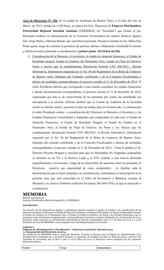 Acta de Directorio N° 328. En la ciudad de Autónoma de Buenos Aires, a 10 días del mes de
Marzo de 2015, siendo las 11:00 horas, se reúnen los Sres. Directores de Empresa Distribuidora
Electricidad Regional Sociedad Anónima (EMDERSA) (la “Sociedad”) que firman al pie.
Participan también en representación de la Comisión Fiscalizadora los señores Síndicos Ignacio
Giri, Jorge Pardo y Mariana Buratti, que suscriben la presente. Preside la reunión la Sra. María Inés
Pardo quien, luego de constatar la presencia de quórum, declara válidamente constituida la reunión
y abierta la sesión, poniendo a consideración el primer punto del Orden del Día
1) Consideración de la Memoria, el inventario, el estado de situación financiera, el Estado de
Resultado integral, Estado de Cambios del Patrimonio Neto, Estado de Flujo de Efectivo,
Notas y anexos que la complementan, Resolución General CNV 606/2012 , Reseña
Informativa, Información requerida por el Art. 68 del Reglamento de la Bolsa de Comercio
de Buenos Aires, Informes del Contador certificante y de la Comisión Fiscalizadora y
destino de resultados correspondientes al ejercicio cerrado al 31 de Diciembre de 2014. El
señor Presidente informa que corresponde a esta reunión considerar los estados financieros
y demás documentación correspondiente al ejercicio cerrado el 31 de diciembre de 2014,
expresando que ésta es de conocimiento de los presentes por cuanto fue distribuida con
anticipación a la reunión. Informa también que el Comité de Auditoría de la Sociedad
emitió su informe anual y presentó el plan de trabajo para el corriente año. A continuación
el señor Presidente somete a consideración del Directorio la Memoria, el Inventario y los
Estados Financieros Consolidados y Separados que comprenden en cada caso el Estado de
Situación Financiera, el Estado de Resultado Integral, el Estado de Cambio en el
Patrimonio Neto, el Estado de Flujo de Efectivo, las Notas y los Anexos que los
complementan, Resolución General CNV 606/2012, la Reseña Informativa, información
requerida por el Art. 68 del Reglamento de la Bolsa de Comercio de Buenos Aires,
Informes del contador certificante y de la Comisión Fiscalizadora y destino de resultados
correspondientes al ejercicio cerrado al 31 de Diciembre de 2014. Toma la palabra el Sr.
Director Silvestre Bisquert y mociona para que los Resultados No Asignados acumualdos
se destinen en un 5% a la Reserva Legal y el 95% restante a una reserva destinada
específicamente a inversiones. Luego de un intercambio de opiniones entre los presentes, el
Directorio, resuelve por unanimidad de votos computables: (i) Aprobar toda la
documentación que le fuera sometida a su consideración, omitiéndose su transcripción en la
presente acta, que será transcripta en el Libro de Inventarios y Balances, excepto la
Memoria y su Anexo I (Informe Gobierno Societario, RG 606 CNV), la que se transcribe a
continuación:
MEMORIA
Señores accionistas de
Empresa Distribuidora Eléctrica Regional S.A. (EMDERSA)
Introducción
De acuerdo con las disposiciones legales y estatutarias vigentes tenemos el agrado de someter a la consideración de los
Señores Accionistas la Memoria, el Estado de Situación Financiera, el Estado de Resultados, el Estado de Resultado Integral,
el Estado de Cambios en el Patrimonio Neto, el Estado de Flujos de Efectivo, las Notas a los Estados Financieros, que se
presentan como información complementaria, correspondientes al ejercicio económico finalizado el 31 de diciembre de 2014.
El décimo octavo ejercicio en consideración corresponde al ejercicio comprendido entre el 1° de enero de 2014 y el 31 de
diciembre de 2014 de EMDERSA, como compañía cuya actividad principal es la inversión.
Capítulo I
Órganos de Administración y Fiscalización – Estructura societaria- Ejercicio 2014
1.1 Composición del Directorio en 2014
Las decisiones de EMDERSA están a cargo del Directorio. Durante el ejercicio 2014 el Órgano de Administración de la
Sociedad estuvo integrado por 5 miembros titulares y 2 suplentes. El mandato de todos los directores dura 1 ejercicio. Por
Asamblea de accionistas que se llevó a cabo el 23 de Mayo de 2014, el Directorio estuvo integrado por los siguientes
directores titulares:
Nombre Cargo Independencia
 