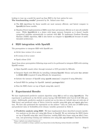 looking to tune up a model for speed up than H2O is the best option for sure.
The benchmarking results3 presented by Dr. Szilard state that:
• The H2O algorithms for linear models are most memory eﬃcient, and fastest compare to
SparkMLlib linear models.
• Random Forest implementation of H2O is more fast and memory eﬃcient as it uses all available
cores. While SparkMLlib is a slower with larger memory footprint as it doesn’t handle
categorical variables automatically in contrast with H2O. To implement Gradient Boosting
Machine (GBM) algorithm, H2O is also fastest as compare to SparkMLlib because of multi-
threaded architecture.
4 H2O integration with SparkR
The prerequisites to integrate H2O with SparkR are:
• 64-bit Java version 1.6 or newer
• R version 2.13 or newer
• Spark release 2.0.0
Apart from above prerequisites following steps need to be performed to integrate H2O with existing
SparkR version:
• Open SparkR console either through terminal or GUI provided by RStudio
• Integrate Spark with RStudio by installing library(SparkR) library and point Sys.setenv
to SPARK HOME (required if using RStudio for integration).
• Initiate the instance of SparkR using sparkR.session() (required if using RStudio)
• Install H2O for package for SparkR: install.packages(h2o)
• Run the H2O cluster on top of Spark using h2o.init()
5 Experimental Results
We have implemented predictive analysis algorithm using H2O as well as using SparkMLlib. The
experiment is performed on the 64-bit system having 4.00 GB RAM with Core-i3 2.40 GHz pro-
cessor. Additionally, predictive analysis is carried out on iris data set (inbuilt data set with size of
7088 bytes) and predicted value of Sepal Length variable using h2o.glm and spark.glm func-
tion. We have also performed the experiment on the airlines 4 data set (with size of 53688 bytes)
and predicted value of IsArrDelayed (binary variable) presented in Table 3.
• Predictive analysis using H2O - We have implemented above described scenario (predic-
tive analysis on iris data set) using h2o library in SparkR. We are initiating the H2O cluster
on top of SparkR using h2o.init()function, reading H2O data frame using as.h2o() func-
tion, and generating training and validation sets using h2o.splitFrame() function followed
3
https://github.com/szilard/benchm-ml
4
Data set is available at https://github.com/h2oai/h2o-2/wiki/Hacking-Airline-DataSet-with-H2O
Page 3
 