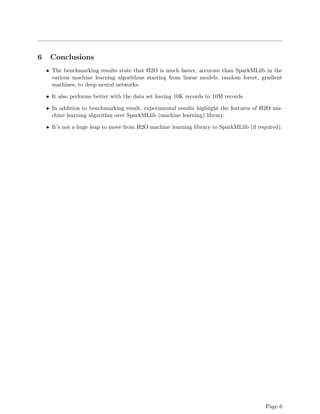 6 Conclusions
• The benchmarking results state that H2O is much faster, accurate than SparkMLlib in the
various machine learning algorithms starting from linear models, random forest, gradient
machines, to deep neural networks.
• It also performs better with the data set having 10K records to 10M records.
• In addition to benchmarking result, experimental results highlight the features of H2O ma-
chine learning algorithm over SparkMLlib (machine learning) library.
• It’s not a huge leap to move from H2O machine learning library to SparkMLlib (if required).
Page 6
 