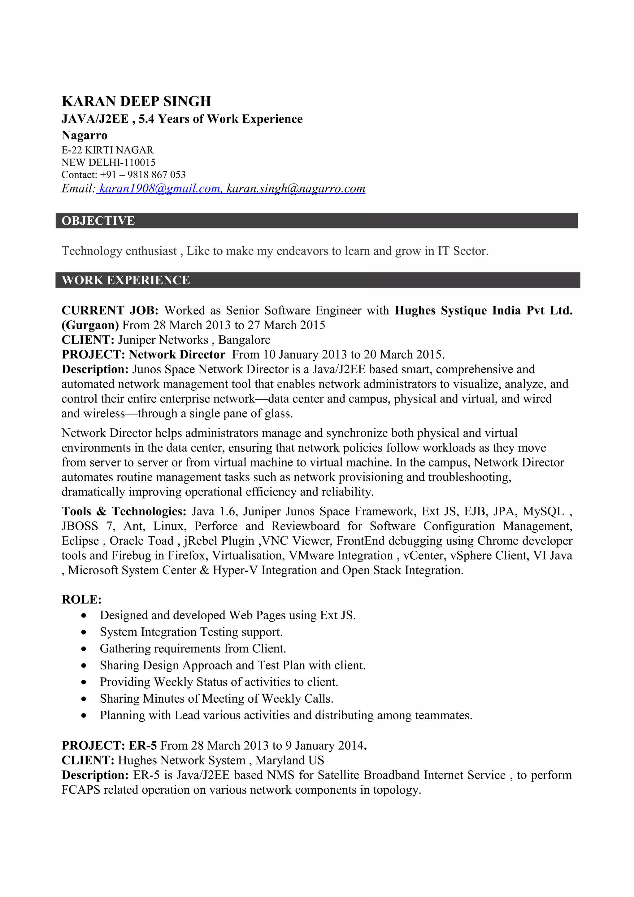 KARAN DEEP SINGH
JAVA/J2EE , 6.5 Years of Work Experience
Nagarro Software Pvt. Ltd.
E-22 KIRTI NAGAR
NEW DELHI-110015
Contact: +91 – 9818 867 053
Email: karan1908@gmail.com, karan.singh@nagarro.com
OBJECTIVE
Technology enthusiast, Like to make my endeavors to learn and grow in IT Sector.
WORK EXPERIENCE
CURRENT JOB: Working as a Associate Technical Lead with Nagarro Software Pvt Ltd.
(Gurgaon) From 01 April 2015.
CLIENT: Forcam , Germany
PROJECT: Forcam Force From 01 April 2015.
Description: FORCAM, the preferred global technology partner for the application of
Manufacturing Execution Systems (MES), is providing rapid and actionable results for its
customers on industrial shop floors. FORCAM serves leading discrete manufacturers in industry
sectors like Automotive, Aerospace & Defense, Pharmaceutical, Medical devices, Food and
Beverage, and Oil and Gas.
Forcam Force is a Java/J2EE based enterprise application used by manufacturing companies for
shop floor management.
Tools & Technologies: Java 1.7, UI - Captain Casa, MVC Framework - Spring, ORM - Hibernate,
DB - Oracle11g, Middleware – JMS (Active MQ), Application Server - Tomcat, Build Automation
Tool - Maven, OS – Windows 7, Software Configuration Management - Perforce & JIRA,
Software Methodology – Agile, IDE - Intellij, DB Viewer - SQL Developer , jRebel Plugin.
ROLE:
• Application support (bug fixing) & maintenance (feature/story implementation).
• Participation in sprint planning meeting with scrum master.
• Daily scrum meeting with client.
• Participation in retrospective meeting & sprint demo.
PREVIOUS JOB: Worked as Senior Software Engineer with Hughes Systique India Pvt Ltd.
(Gurgaon) From 28 March 2013 to 27 March 2015
CLIENT: Juniper Networks , Bangalore
PROJECT: Network Director From 10 January 2013 to 20 March 2015.
Description: Junos Space Network Director is a Java/J2EE based smart, comprehensive and
automated network management tool that enables network administrators to visualize, analyze, and
control their entire enterprise network—data center and campus, physical and virtual, and wired
and wireless—through a single pane of glass.
Network Director helps administrators manage and synchronize both physical and virtual
environments in the data center, ensuring that network policies follow workloads as they move
 