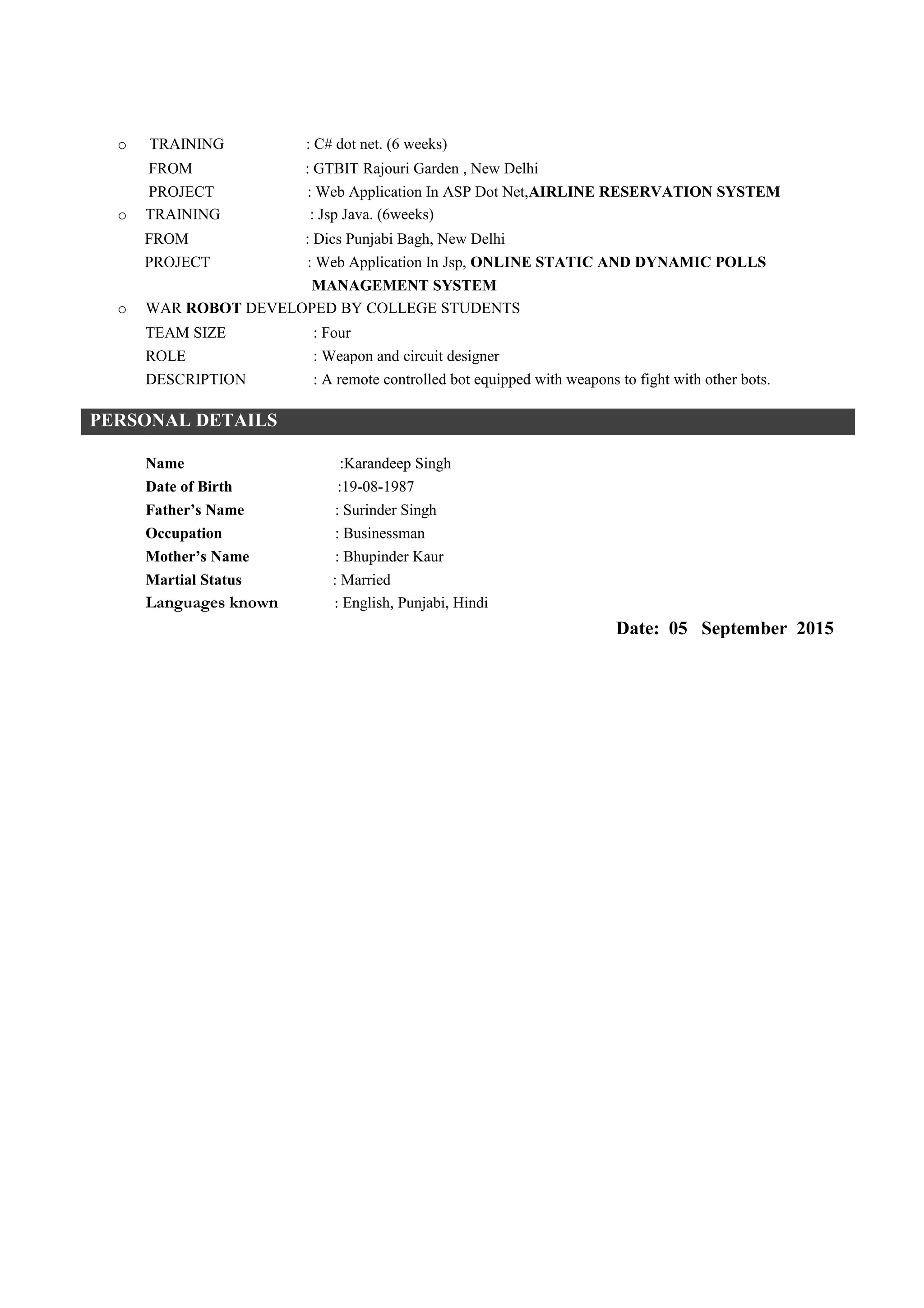 • Studying various Latest Technologies.
• Listening to Punjabi and English songs.
• Work out at Gym.
• Sight Seeing.
• Playing Cricket and Watching Soccer, Tennis etc.
• Enriching Vocabulary, Economist Articles, NDTV Debates and Discovery Channel.
ACADEMIC TRAINING & PROJECTS
o ANALYTICAL STUDY AND VHDL IMPLEMENTATION OF AES ALGORITHM (MINOR
PROJECT)
TEAM SIZE : Three
ROLE : Programmer
DESCRIPTION :Advanced Encryption Standard (AES) is a network security
algorithm. The project included study of various performance parameters
like complexity, processing speed, attacks and their prevention along with the
implementation in VHDL (Simulation of AES Algorithm in VHDL).
o RFID BASED SHOPPING MALL SOLOUTION (MAJOR PROJECT)
TEAM SIZE : Three
ROLE : Programmer (Programming in Assembly Language)
DESCRIPTION : Replacing Barcode with RFID based billing which requires less manpower.
While offering other advantages like Theft Detection, Easy Tracking of Goods etc.
o TRAINING : C# dot net. (6 weeks)
FROM : GTBIT Rajouri Garden , New Delhi
PROJECT : Web Application In ASP Dot Net,AIRLINE RESERVATION SYSTEM
o TRAINING : Jsp Java. (6weeks)
FROM : Dics Punjabi Bagh, New Delhi
PROJECT : Web Application In Jsp, ONLINE STATIC AND DYNAMIC POLLS
MANAGEMENT SYSTEM
o WAR ROBOT DEVELOPED BY COLLEGE STUDENTS
TEAM SIZE : Four
ROLE : Weapon and circuit designer
DESCRIPTION : A remote controlled bot equipped with weapons to fight with other bots.
PERSONAL DETAILS
Name :Karandeep Singh
Date of Birth :19-08-1987
Father’s Name : Surinder Singh
Occupation : Businessman
Mother’s Name : Bhupinder Kaur
Martial Status : Married
Languages known : English, Punjabi, Hindi
Date: 06 February 2016
 