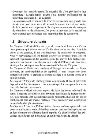 ? Comment les canards seront-ils nourris? Et d’où proviendra leur
  nourriture? L’exploitation pourra-t-elle fournir suffisamment de
  nourriture ou faudra-t-il en acheter?
  Les canards sont en mesure de trouver eux-mêmes une grande par-
  tie de leur nourriture, mais il est tout de même souvent nécessaire
  de leur donner un complément. Ils risquent notamment de manquer
  de vitamines et de minéraux. On peut se procurer de la nourriture
  pour canards (des mélanges tout préparés) dans le commerce.


1.3    Structure du texte
Le Chapitre 2 décrit différents types de canards et leurs caractéristi-
ques propres qui détermineront l’utilisation qu’on en fera. Un fois
qu’on a les canards, il est très important de maintenir le troupeau.
Vous y parviendrez soit en faisant couver vos propres œufs, soit en
achetant régulièrement des canetons pour les élever. Les facteurs im-
portants concernant l’incubation des œufs et l’élevage de canetons,
ainsi que les principales méthodes sont traités dans le Chapitre 3.
Le Chapitre 4 décrit trois systèmes d’élevage de canards : en libre-
parcours, en semi-captivité et en captivité. Il met l’accent sur deux
systèmes intégrés : l’élevage de canard associé à la culture du riz et à
la pisciculture.
Le Chapitre 5 traite de l’hébergement des canards. Il décrit différents
types d’abri, les dimensions requises ainsi que les bacs pour la nourri-
ture et la boisson des canards.
Le Chapitre 6 décrit certains aspects de base des soins préventifs de
santé, l’hygiène des abris et des environs constituant le facteur essen-
tiel. Les canards sont des animaux assez résistants, mais au cas où ils
tomberaient tout de même malades, vous trouverez une description
des maladies les plus courantes.
Le Chapitre 7 concerne l’alimentation. Les canards récupèrent de tout
pour se nourir, mais vous obtiendrez souvent une meilleure production
en leur donnant une alimentation d’appoint. Ce chapitre décrit les exi-
gences spécifiques aux pondeuses et aux producteurs de viande.




10                        L'élevage de canards
 