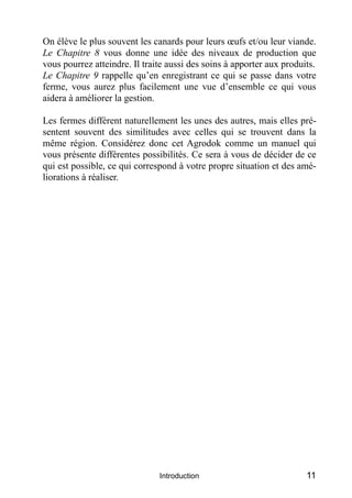 On élève le plus souvent les canards pour leurs œufs et/ou leur viande.
Le Chapitre 8 vous donne une idée des niveaux de production que
vous pourrez atteindre. Il traite aussi des soins à apporter aux produits.
Le Chapitre 9 rappelle qu’en enregistrant ce qui se passe dans votre
ferme, vous aurez plus facilement une vue d’ensemble ce qui vous
aidera à améliorer la gestion.

Les fermes différent naturellement les unes des autres, mais elles pré-
sentent souvent des similitudes avec celles qui se trouvent dans la
même région. Considérez donc cet Agrodok comme un manuel qui
vous présente différentes possibilités. Ce sera à vous de décider de ce
qui est possible, ce qui correspond à votre propre situation et des amé-
liorations à réaliser.




                               Introduction                            11
 