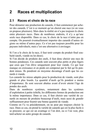 2       Races et multiplication

2.1     Races et choix de la race
Pour démarrer une production de canards, il faut commencer par ache-
ter des canards. C’est à ce moment qu’on choisit une race (si on vous
en propose plusieurs). Mais dans la réalité on n’a pas toujours le choix
entre plusieurs races. Dans de nombreux endroits, il n’y a qu’une
seule race disponible. Dans ce cas, le choix de la race n’entre pas en
compte. On pourrait éventuellement importer des canards d’autres ré-
gions ou même d’autres pays. Ce n’est pas toujours possible pour les
paysans individuels, mais c’est une alternative à envisager.

Si l’on a le choix de la race, il faut tenir compte du produit final sou-
haité (œufs, viande ou les deux).
Si l’on décide de produire des œufs, il faut donc choisir une race de
bonnes pondeuses. Ces canards sont souvent plus petits et plus légers
que ceux que l’on élève uniquement pour leur viande. Ce qui leur
manque en croissance et en poids est compensé par le fait qu’ils pon-
dent mieux. Ils pondront en moyenne davantage d’œufs que les ca-
nards à viande.
Les canards les mieux adaptés pour la production de viande, sont plus
grands et plus lourds. La quantité d’œufs qu’ils pondent a moins
d’importance. Ils sont souvent abattus avant d’avoir atteint l’âge de
pondre des œufs.
Dans de nombreux systèmes, notamment dans les systèmes
d’exploitation à petite échelle, les différentes formes de production ont
la même importance. Dans ce cas, il faut choisir une variété de ca-
nards en mesure de produire beaucoup d’œufs, mais aussi de grandir
suffisamment pour fournir une bonne quantité de viande.
Comme on l’a vu précédemment, on ne peut pas toujours choisir la
race. Dans ce cas, on prend la variété de canards qui est la plus facile à
se procurer, ce qui est un avantage si l’on doit, ou si l’on veut, plus
tard acheter un autre groupe de canards.




12                         L'élevage de canards
 