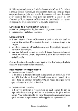 Si l’élevage est uniquement destiné à la vente d’œufs, et si l’on achète
à chaque fois des canetons, on a uniquement besoin de femelles. Si par
contre on fait reproduire ses canards, il faudra naturellement des mâles
pour féconder les œufs. Mais pour les canards à viande, il faut
s’assurer qu’il y a toujours suffisamment de canes adultes en mesure
de pondre des œufs afin d’assurer la nouvelle génération.

L’avantage de la multiplication sur place
? on n’est pas dépendant des fournisseurs de jeunes canards.
? on économise l’achat des canetons.

L’inconvénient
? il faut s’assurer d’avoir suffisamment d’œufs couvés. Ces œufs ne
   peuvent être vendus. L’incubation des œufs réclame du temps et de
   l’argent.
? les efforts consacrés à l’incubation risquent d’être réduits à néant si
   les œufs n’éclosent pas.
? bien que l’objectif ce sont les œufs, il faudra également élever et
   nourir des canards (mâles) improductifs pour pouvoir obtenir des
   œufs fécondés.

Cela va de soi que les exploitations à petite échelle n’ont que le choix
d’assurer elles-mêmes la multiplication.

Deux méthodes de reproduction
? La reproduction naturelle
  Si les mâles et les femelles sont naturellement en contact, ce n’est
  pas difficile d’obtenir des œufs fécondés et de jeunes canards. Si on
  laisse faire les animaux en toute liberté, on risque de ne pas savoir
  quel mâle couvre le plus de femelles.

? La reproduction contrôlée
  Si l’on veut contrôler la reproduction, on peut essayer de faire se
  reproduire les canards qui ont les caractéristiques les plus intéres-
  santes. Avec cette méthode, on élève des canards spécialement pour
  qu’ils assurent la reproduction: on les appelle les reproducteurs.


                          Races et multiplication                     17
 