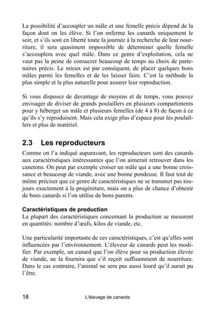 La possibilité d’accoupler un mâle et une femelle précis dépend de la
façon dont on les élève. Si l’on enferme les canards uniquement le
soir, et s’ils sont en liberté toute la journée à la recherche de leur nour-
riture, il sera quasiment impossible de déterminer quelle femelle
s’accouplera avec quel mâle. Dans ce genre d’exploitation, cela ne
vaut pas la peine de consacrer beaucoup de temps au choix de parte-
naires précis. Le mieux est par conséquent, de placer quelques bons
mâles parmi les femelles et de les laisser faire. C’est la méthode la
plus simple et la plus naturelle pour assurer leur reproduction.

Si vous disposez de davantage de moyens et de temps, vous pouvez
envisager de diviser de grands poulaillers en plusieurs compartiments
pour y héberger un mâle et plusieurs femelles (de 4 à 8) de façon à ce
qu’ils s’y reproduisent. Mais cela exige plus d’espace pour les poulail-
lers et plus de matériel.


2.3     Les reproducteurs
Comme on l’a indiqué auparavant, les reproducteurs sont des canards
aux caractéristiques intéressantes que l’on aimerait retrouver dans les
canetons. On peut par exemple croiser un mâle qui a une bonne crois-
sance et beaucoup de viande, avec une bonne pondeuse. Il faut tout de
même préciser que ce genre de caractéristiques ne se transmet pas tou-
jours exactement à la progéniture, mais on a plus de chance d’obtenir
de bons canards si l’on utilise de bons parents.

Caractéristiques de production
La plupart des caractéristiques concernant la production se mesurent
en quantités: nombre d’œufs, kilos de viande, etc.

Une particularité importante de ces caractéristiques, c’est qu’elles sont
influencées par l’environnement. L’éleveur de canards peut les modi-
fier. Par exemple, un canard que l’on élève pour sa production élevée
de viande, ne la fournira que s’il reçoit suffisamment de nourriture.
Dans le cas contraire, l’animal ne sera pas aussi lourd qu’il aurait pu
l’être.


18                          L'élevage de canards
 
