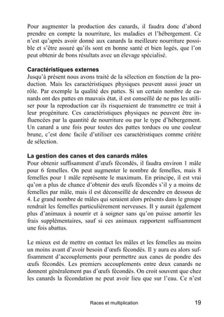 Pour augmenter la production des canards, il faudra donc d’abord
prendre en compte la nourriture, les maladies et l’hébergement. Ce
n’est qu’après avoir donné aux canards la meilleure nourriture possi-
ble et s’être assuré qu’ils sont en bonne santé et bien logés, que l’on
peut obtenir de bons résultats avec un élevage spécialisé.

Caractéristiques externes
Jusqu’à présent nous avons traité de la sélection en fonction de la pro-
duction. Mais les caractéristiques physiques peuvent aussi jouer un
rôle. Par exemple la qualité des pattes. Si un certain nombre de ca-
nards ont des pattes en mauvais état, il est conseillé de ne pas les utili-
ser pour la reproduction car ils risqueraient de transmettre ce trait à
leur progéniture. Ces caractéristiques physiques ne peuvent être in-
fluencées par la quantité de nourriture ou par le type d’hébergement.
Un canard a une fois pour toutes des pattes tordues ou une couleur
brune, c’est donc facile d’utiliser ces caractéristiques comme critère
de sélection.

La gestion des canes et des canards mâles
Pour obtenir suffisamment d’œufs fécondés, il faudra environ 1 mâle
pour 6 femelles. On peut augmenter le nombre de femelles, mais 8
femelles pour 1 mâle représente le maximum. En principe, il est vrai
qu’on a plus de chance d’obtenir des œufs fécondés s’il y a moins de
femelles par mâle, mais il est déconseillé de descendre en dessous de
4. Le grand nombre de mâles qui seraient alors présents dans le groupe
rendrait les femelles particulièrement nerveuses. Il y aurait également
plus d’animaux à nourrir et à soigner sans qu’on puisse amortir les
frais supplémentaires, sauf si ces animaux rapportent suffisamment
une fois abattus.

Le mieux est de mettre en contact les mâles et les femelles au moins
un moins avant d’avoir besoin d’œufs fécondés. Il y aura eu alors suf-
fisamment d’accouplements pour permettre aux canes de pondre des
œufs fécondés. Les premiers accouplements entre deux canards ne
donnent généralement pas d’œufs fécondés. On croit souvent que chez
les canards la fécondation ne peut avoir lieu que sur l’eau. Ce n’est


                           Races et multiplication                      19
 