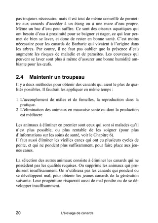 pas toujours nécessaire, mais il est tout de même conseillé de permet-
tre aux canards d’accéder à un étang ou à une mare d’eau propre.
Même un bac d’eau peut suffire. Ce sont des oiseaux aquatiques qui
ont besoin d’eau à proximité pour se baigner et nager, ce qui leur per-
met de bien se laver, et donc de rester en bonne santé. C’est moins
nécessaire pour les canards de Barbarie qui vivaient à l’origine dans
les arbres. Par contre, il ne faut pas oublier que la présence d’eau
augmente les risques de maladie et de parasites. Les couveuses qui
peuvent se laver sont plus à même d’assurer une bonne humidité am-
biante pour les œufs.


2.4    Maintenir un troupeau
Il y a deux méthodes pour obtenir des canards qui aient le plus de qua-
lités possibles. Il faudrait les appliquer en même temps :

1 L’accouplement de mâles et de femelles, la reproduction dans la
  pratique.
2 L’élimination des animaux en mauvaise santé ou dont la production
  est médiocre

Les animaux à éliminer en premier sont ceux qui sont si malades qu’il
n’est plus possible, ou plus rentable de les soigner (pour plus
d’informations sur les soins de santé, voir le Chapitre 6).
Il faut aussi éliminer les vieilles canes qui ont eu plusieurs cycles de
ponte, et qui ne pondent plus suffisamment, pour faire place aux jeu-
nes canes.

La sélection des autres animaux consiste à éliminer les canards qui ne
possèdent pas les qualités requises. On supprime les animaux qui pro-
duisent insuffisamment. On n’utilisera pas les canards qui pondent ou
se développent mal, pour obtenir les jeunes canards de la génération
suivante. Leur progéniture risquerait aussi de mal pondre ou de se dé-
velopper insuffisamment.




20                        L'élevage de canards
 
