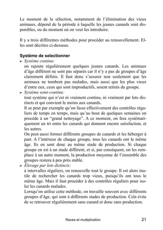 Le moment de la sélection, notamment de l’élimination des vieux
animaux, dépend de la période à laquelle les jeunes canards sont dis-
ponibles, ou du moment où on veut les introduire.

Il y a trois différentes méthodes pour procéder au renouvellement. El-
les sont décrites ci-dessous.

Système de selectionner
? Système continu:
  on rajoute régulièrement quelques jeunes canards. Les animaux
  d’âge différent ne sont pas séparés car il n’y a pas de groupes d’âge
  clairement définis. Il faut donc s’assurer non seulement que les
  animaux ne tombent pas malades, mais aussi que les plus vieux
  d’entre eux, ceux qui sont improductifs, soient retirés du groupe.
? Système semi-continu:
  tout système qui n’est ni vraiment continu, ni vraiment par lots dis-
  tincts et qui convient le moins aux canards.
  Il se peut par exemple qu’on fasse effectivement des contrôles régu-
  liers de temps en temps, mais qu’au bout de quelques semaines on
  procède à un “grand nettoyage”. A ce moment, on fera systémati-
  quement un tri entre les canards qui donnent encore satisfaction, et
  les autres.
  On peut aussi former différents groupes de canards et les héberger à
  part. A l’intérieur de chaque groupe, tous les canards ont le même
  âge. Ils en sont donc au même stade de production. Si chaque
  groupe en est à un stade différent, et si, par conséquent, on les rem-
  place à un autre moment, la production moyenne de l’ensemble des
  groupes restera à peu près stable.
? Élevage par lots distincts:
  à intervalles réguliers, on renouvelle tout le groupe. Il est alors inu-
  tile de rechercher les canards trop vieux, puisqu’ils ont tous le
  même âge. Mais il faut procéder à des contrôles réguliers pour iso-
  ler les canards malades.
  Lorsqu’on utilise cette méthode, on travaille souvent avec différents
  groupes d’âge, qui sont à différents stades de production. Cela évite
  de se retrouver régulièrement sans canard et donc sans production.


                          Races et multiplication                      21
 