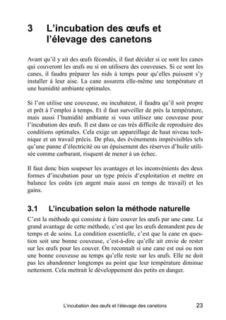 3       L’incubation des œufs et
        l’élevage des canetons
Avant qu’il y ait des œufs fécondés, il faut décider si ce sont les canes
qui couveront les œufs ou si on utilisera des couveuses. Si ce sont les
canes, il faudra préparer les nids à temps pour qu’elles puissent s’y
installer à leur aise. La cane assurera elle-même une température et
une humidité ambiante optimales.

Si l’on utilise une couveuse, ou incubateur, il faudra qu’il soit propre
et prêt à l’emploi à temps. Et il faut surveiller de près la température,
mais aussi l’humidité ambiante si vous utilisez une couveuse pour
l’incubation des œufs. Il est dans ce cas très difficile de reproduire des
conditions optimales. Cela exige un appareillage de haut niveau tech-
nique et un travail précis. De plus, des événements imprévisibles tels
qu’une panne d’électricité ou un épuisement des réserves d’huile utili-
sée comme carburant, risquent de mener à un échec.

Il faut donc bien soupeser les avantages et les inconvénients des deux
formes d’incubation pour un type précis d’exploitation et mettre en
balance les coûts (en argent mais aussi en temps de travail) et les
gains.


3.1     L’incubation selon la méthode naturelle
C’est la méthode qui consiste à faire couver les œufs par une cane. Le
grand avantage de cette méthode, c’est que les œufs demandent peu de
temps et de soins. La condition essentielle, c’est que la cane en ques-
tion soit une bonne couveuse, c’est-à-dire qu’elle ait envie de rester
sur les œufs pour les couver. On reconnaît si une cane est oui ou non
une bonne couveuse au temps qu’elle reste sur les œufs. Elle ne doit
pas les abandonner longtemps au point que leur température diminue
nettement. Cela mettrait le développement des petits en danger.




               L’incubation des œufs et l’élevage des canetons         23
 