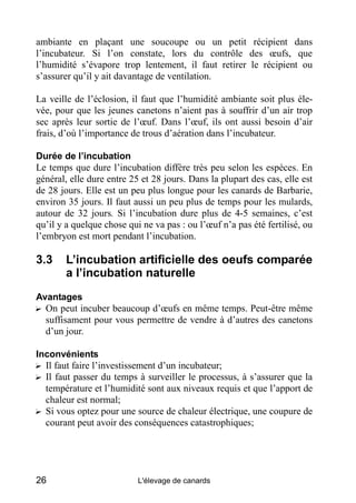 ambiante en plaçant une soucoupe ou un petit récipient dans
l’incubateur. Si l’on constate, lors du contrôle des œufs, que
l’humidité s’évapore trop lentement, il faut retirer le récipient ou
s’assurer qu’il y ait davantage de ventilation.

La veille de l’éclosion, il faut que l’humidité ambiante soit plus éle-
vée, pour que les jeunes canetons n’aient pas à souffrir d’un air trop
sec après leur sortie de l’œuf. Dans l’œuf, ils ont aussi besoin d’air
frais, d’où l’importance de trous d’aération dans l’incubateur.

Durée de l’incubation
Le temps que dure l’incubation diffère très peu selon les espèces. En
général, elle dure entre 25 et 28 jours. Dans la plupart des cas, elle est
de 28 jours. Elle est un peu plus longue pour les canards de Barbarie,
environ 35 jours. Il faut aussi un peu plus de temps pour les mulards,
autour de 32 jours. Si l’incubation dure plus de 4-5 semaines, c’est
qu’il y a quelque chose qui ne va pas : ou l’œuf n’a pas été fertilisé, ou
l’embryon est mort pendant l’incubation.

3.3     L’incubation artificielle des oeufs comparée
        a l’incubation naturelle
Avantages
? On peut incuber beaucoup d’œufs en même temps. Peut-être même
  suffisament pour vous permettre de vendre à d’autres des canetons
  d’un jour.

Inconvénients
? Il faut faire l’investissement d’un incubateur;
? Il faut passer du temps à surveiller le processus, à s’assurer que la
  température et l’humidité sont aux niveaux requis et que l’apport de
  chaleur est normal;
? Si vous optez pour une source de chaleur électrique, une coupure de
  courant peut avoir des conséquences catastrophiques;




26                         L'élevage de canards
 
