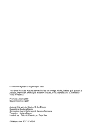 © Fondation Agromisa, Wageningen, 2004.

Tous droits réservés. Aucune reproduction de cet ouvrage, même partielle, quel que soit le
procédé, impression, photocopie, microfilm ou autre, n'est autorisée sans la permission
écrite de l'éditeur.

Première édition : 2000
Deuxième édition : 2004


Auteurs : S.J. van der Meulen, G. den Dikken
Illustrations : Barbera Oranje
Conception : Arend Kortenshorst, Janneke Reijnders
Traduction : Josiane Bardon
Imprimé par : Digigrafi,Wageningen, Pays Bas


ISBN Agromisa: 90-77073-86-8
 