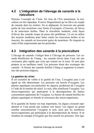 4.2     L’intégration de l’élevage de canards à la
        riziculture
Prenons l’exemple de l’Asie. En Asie de l’Est notamment, la rizi-
culture est très répandue. Il arrive fréquemment qu’on élève un couple
de canards dans les rizières. En se déplaçant, ils trouvent une grande
partie de leur nourriture sous forme d’escargots, d’insectes, de larves
et de mauvaises herbes. Dans la riziculture moderne, cette façon
d’élever des canards risque de poser des problèmes. Là où on utilise
des moyens modernes pour lutter contre les mauvaises herbes et les
insectes, les canards ne trouveront guère de nourriture. Ils risquent en
outre d’être empoisonnés par les pesticides.


4.3     Intégration des canards à la pisciculture
L’élevage de canards s’intègre bien à l’élevage de poissons. Les ca-
nards bénéficient de l’étang : les canards élevés dans l’eau ont une
croissance plus rapide que ceux qui restent sur la terre, ils sont plus
propres et en meilleure santé. Les poissons tirent des avantages des
canards : le fumier des canards fertilise l’étang et augmente la nourri-
ture des poissons (algues).

La gestion du vivier
Il est essentiel de veiller à la qualité de l’eau. L’oxygène joue à cet
égard un rôle déterminant. Les poissons ont besoin d’oxygène. Les
plantes aquatiques (en particulier les algues), produisent de l’oxygène
à l’aide de la lumière du soleil. La nuit, elles réutilisent l’oxygène. Les
micro-organismes qui participent à la décomposition du fumier
consomment également de l’oxygène. Le fumier de canard fertilise les
plantes aquatiques et stimule la croissance des micro-organismes.

Si la quantité de fumier est trop importante, les algues croissent rapi-
dement et l’eau prend une couleur vert foncé. Les algues en grand
nombre consommeront l’oxygène la nuit, ainsi que les nombreux
micro-organismes qui participent à la décomposition du fumier. Il en
résultera un manque d’oxygène qui fera mourir les poissons. Voir éga-



                      Systemes d’élevage de canards                     39
 