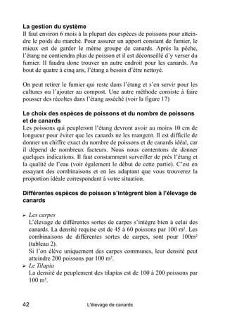 La gestion du système
Il faut environ 6 mois à la plupart des espèces de poissons pour attein-
dre le poids du marché. Pour assurer un apport constant de fumier, le
mieux est de garder le même groupe de canards. Après la pêche,
l’étang ne contiendra plus de poisson et il est déconseillé d’y verser du
fumier. Il faudra donc trouver un autre endroit pour les canards. Au
bout de quatre à cinq ans, l’étang a besoin d’être nettoyé.

On peut retirer le fumier qui reste dans l’étang et s’en servir pour les
cultures ou l’ajouter au compost. Une autre méthode consiste à faire
pousser des récoltes dans l’étang asséché (voir la figure 17)

Le choix des espèces de poissons et du nombre de poissons
et de canards
Les poissons qui peupleront l’étang devront avoir au moins 10 cm de
longueur pour éviter que les canards ne les mangent. Il est difficile de
donner un chiffre exact du nombre de poissons et de canards idéal, car
il dépend de nombreux facteurs. Nous nous contentons de donner
quelques indications. Il faut constamment surveiller de près l’étang et
la qualité de l’eau (voir également le début de cette partie). C’est en
essayant des combinaisons et en les adaptant que vous trouverez la
proportion idéale correspondant à votre situation.

Différentes espèces de poisson s’intègrent bien à l’élevage de
canards

? Les carpes
  L’élevage de différentes sortes de carpes s’intègre bien à celui des
  canards. La densité requise est de 45 à 60 poissons par 100 m². Les
  combinaisons de différentes sortes de carpes, sont pour 100m²
  (tableau 2).
  Si l’on élève uniquement des carpes communes, leur densité peut
  atteindre 200 poissons par 100 m².
? Le Tilapia
  La densité de peuplement des tilapias est de 100 à 200 poissons par
  100 m².


42                        L'élevage de canards
 