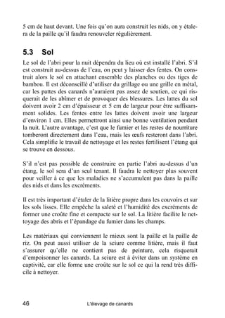 5 cm de haut devant. Une fois qu’on aura construit les nids, on y étale-
ra de la paille qu’il faudra renouveler régulièrement.


5.3     Sol
Le sol de l’abri pour la nuit dépendra du lieu où est installé l’abri. S’il
est construit au-dessus de l’eau, on peut y laisser des fentes. On cons-
truit alors le sol en attachant ensemble des planches ou des tiges de
bambou. Il est déconseillé d’utiliser du grillage ou une grille en métal,
car les pattes des canards n’auraient pas assez de soutien, ce qui ris-
querait de les abîmer et de provoquer des blessures. Les lattes du sol
doivent avoir 2 cm d’épaisseur et 5 cm de largeur pour être suffisam-
ment solides. Les fentes entre les lattes doivent avoir une largeur
d’environ 1 cm. Elles permettront ainsi une bonne ventilation pendant
la nuit. L’autre avantage, c’est que le fumier et les restes de nourriture
tomberont directement dans l’eau, mais les œufs resteront dans l’abri.
Cela simplifie le travail de nettoyage et les restes fertilisent l’étang qui
se trouve en dessous.

S’il n’est pas possible de construire en partie l’abri au-dessus d’un
étang, le sol sera d’un seul tenant. Il faudra le nettoyer plus souvent
pour veiller à ce que les maladies ne s’accumulent pas dans la paille
des nids et dans les excréments.

Il est très important d’étaler de la litière propre dans les couvoirs et sur
les sols lisses. Elle empêche la saleté et l’humidité des excréments de
former une croûte fine et compacte sur le sol. La litière facilite le net-
toyage des abris et l’épandage du fumier dans les champs.

Les matériaux qui conviennent le mieux sont la paille et la paille de
riz. On peut aussi utiliser de la sciure comme litière, mais il faut
s’assurer qu’elle ne contient pas de peinture, cela risquerait
d’empoisonner les canards. La sciure est à éviter dans un système en
captivité, car elle forme une croûte sur le sol ce qui la rend très diffi-
cile à nettoyer.




46                          L'élevage de canards
 