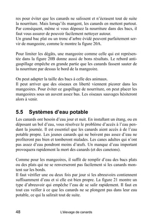 res pour éviter que les canards ne salissent et n’écrasent tout de suite
la nourriture. Mais lorsqu’ils mangent, les canards en mettent partout.
Par conséquent, même si vous déposez la nourriture dans des bacs, il
faut vous assurer de pouvoir facilement nettoyer autour.
Un grand bac plat ou un tronc d’arbre évidé peuvent parfaitement ser-
vir de mangeoire, comme le montre la figure 20A.

Pour limiter les dégâts, une mangeoire comme celle qui est représen-
tée dans la figure 20B donne aussi de bons résultats. Le rebord anti-
gaspillage empêche en grande partie que les canards fassent sauter de
la nourriture par dessus le bord de la mangeoire.

On peut adapter la taille des bacs à celle des animaux.
Il peut arriver que des oiseaux en liberté viennent picorer dans les
mangeoires. Pour éviter ce gaspillage de nourriture, on peut placer les
mangeoires sous un auvent assez bas. Les oiseaux sauvages hésiteront
alors à venir.


5.5    Systèmes d’eau potable
Les canards ont besoin d’eau jour et nuit. En installant un étang, ou en
déposant un bol d’eau, vous résolvez le problème d’accès à l’eau pen-
dant la journée. Il est essentiel que les canards aient accès à de l’eau
potable propre. Les jeunes canards qui ne boivent pas assez d’eau ne
profiteront pas bien et tomberont malades. Les canes adultes qui n’ont
pas assez d’eau pondront moins d’œufs. Un manque d’eau important
provoquera rapidement la mort des canards (et des canetons).

Comme pour les mangeoires, il suffit de remplir d’eau des bacs plats
ou des plats qui ne se renverseront pas facilement si les canards mon-
tent sur les bords.
Il faut vérifier une ou deux fois par jour si les abreuvoirs contiennent
suffisamment d’eau et si elle est bien propre. La figure 21 montre un
type d’abreuvoir qui empêche l’eau de se salir rapidement. Il faut en
tout cas veiller à ce que les canards ne se plongent pas dans leur eau
potable, ce qui la salirait tout de suite.


48                        L'élevage de canards
 