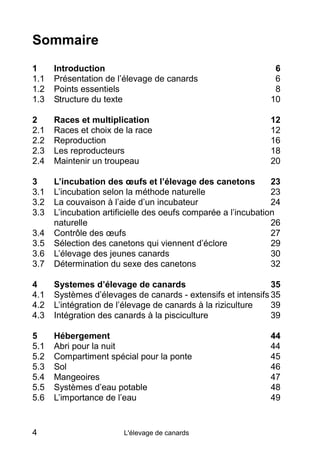 Sommaire
1     Introduction                                              6
1.1   Présentation de l’élevage de canards                      6
1.2   Points essentiels                                         8
1.3   Structure du texte                                       10

2     Races et multiplication                                  12
2.1   Races et choix de la race                                12
2.2   Reproduction                                             16
2.3   Les reproducteurs                                        18
2.4   Maintenir un troupeau                                    20

3     L’incubation des œufs et l’élevage des canetons           23
3.1   L’incubation selon la méthode naturelle                   23
3.2   La couvaison à l’aide d’un incubateur                     24
3.3   L’incubation artificielle des oeufs comparée a l’incubation
      naturelle                                                 26
3.4   Contrôle des œufs                                         27
3.5   Sélection des canetons qui viennent d’éclore              29
3.6   L’élevage des jeunes canards                              30
3.7   Détermination du sexe des canetons                        32

4     Systemes d’élevage de canards                           35
4.1   Systèmes d’élevages de canards - extensifs et intensifs 35
4.2   L’intégration de l’élevage de canards à la riziculture  39
4.3   Intégration des canards à la pisciculture               39

5     Hébergement                                              44
5.1   Abri pour la nuit                                        44
5.2   Compartiment spécial pour la ponte                       45
5.3   Sol                                                      46
5.4   Mangeoires                                               47
5.5   Systèmes d’eau potable                                   48
5.6   L’importance de l’eau                                    49


4                       L'élevage de canards
 