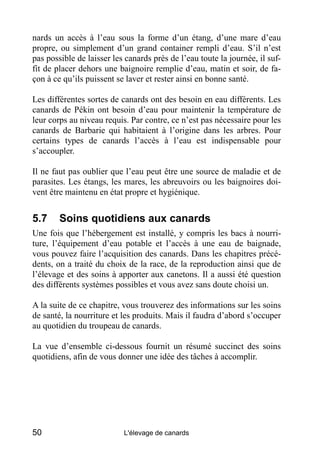 nards un accès à l’eau sous la forme d’un étang, d’une mare d’eau
propre, ou simplement d’un grand container rempli d’eau. S’il n’est
pas possible de laisser les canards près de l’eau toute la journée, il suf-
fit de placer dehors une baignoire remplie d’eau, matin et soir, de fa-
çon à ce qu’ils puissent se laver et rester ainsi en bonne santé.

Les différentes sortes de canards ont des besoin en eau différents. Les
canards de Pékin ont besoin d’eau pour maintenir la température de
leur corps au niveau requis. Par contre, ce n’est pas nécessaire pour les
canards de Barbarie qui habitaient à l’origine dans les arbres. Pour
certains types de canards l’accès à l’eau est indispensable pour
s’accoupler.

Il ne faut pas oublier que l’eau peut être une source de maladie et de
parasites. Les étangs, les mares, les abreuvoirs ou les baignoires doi-
vent être maintenu en état propre et hygiénique.


5.7     Soins quotidiens aux canards
Une fois que l’hébergement est installé, y compris les bacs à nourri-
ture, l’équipement d’eau potable et l’accès à une eau de baignade,
vous pouvez faire l’acquisition des canards. Dans les chapitres précé-
dents, on a traité du choix de la race, de la reproduction ainsi que de
l’élevage et des soins à apporter aux canetons. Il a aussi été question
des différents systèmes possibles et vous avez sans doute choisi un.

A la suite de ce chapitre, vous trouverez des informations sur les soins
de santé, la nourriture et les produits. Mais il faudra d’abord s’occuper
au quotidien du troupeau de canards.

La vue d’ensemble ci-dessous fournit un résumé succinct des soins
quotidiens, afin de vous donner une idée des tâches à accomplir.




50                         L'élevage de canards
 