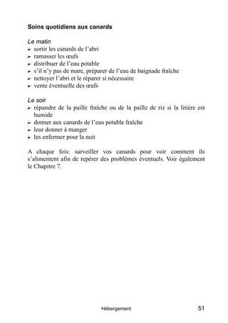 Soins quotidiens aux canards

Le matin
? sortir les canards de l’abri
? ramasser les œufs
? distribuer de l’eau potable
? s’il n’y pas de mare, préparer de l’eau de baignade fraîche
? nettoyer l’abri et le réparer si nécessaire
? vente éventuelle des œufs

Le soir
? répandre de la paille fraîche ou de la paille de riz si la litière est
  humide
? donner aux canards de l’eau potable fraîche
? leur donner à manger
? les enfermer pour la nuit

A chaque fois: surveiller vos canards pour voir comment ils
s’alimentent afin de repérer des problèmes éventuels. Voir également
le Chapitre 7.




                             Hébergement                             51
 