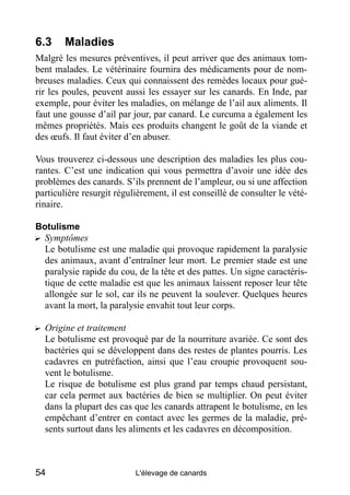 6.3     Maladies
Malgré les mesures préventives, il peut arriver que des animaux tom-
bent malades. Le vétérinaire fournira des médicaments pour de nom-
breuses maladies. Ceux qui connaissent des remèdes locaux pour gué-
rir les poules, peuvent aussi les essayer sur les canards. En Inde, par
exemple, pour éviter les maladies, on mélange de l’ail aux aliments. Il
faut une gousse d’ail par jour, par canard. Le curcuma a également les
mêmes propriétés. Mais ces produits changent le goût de la viande et
des œufs. Il faut éviter d’en abuser.

Vous trouverez ci-dessous une description des maladies les plus cou-
rantes. C’est une indication qui vous permettra d’avoir une idée des
problèmes des canards. S’ils prennent de l’ampleur, ou si une affection
particulière resurgit régulièrement, il est conseillé de consulter le vété-
rinaire.

Botulisme
? Symptômes
  Le botulisme est une maladie qui provoque rapidement la paralysie
  des animaux, avant d’entraîner leur mort. Le premier stade est une
  paralysie rapide du cou, de la tête et des pattes. Un signe caractéris-
  tique de cette maladie est que les animaux laissent reposer leur tête
  allongée sur le sol, car ils ne peuvent la soulever. Quelques heures
  avant la mort, la paralysie envahit tout leur corps.

? Origine et traitement
  Le botulisme est provoqué par de la nourriture avariée. Ce sont des
  bactéries qui se développent dans des restes de plantes pourris. Les
  cadavres en putréfaction, ainsi que l’eau croupie provoquent sou-
  vent le botulisme.
  Le risque de botulisme est plus grand par temps chaud persistant,
  car cela permet aux bactéries de bien se multiplier. On peut éviter
  dans la plupart des cas que les canards attrapent le botulisme, en les
  empêchant d’entrer en contact avec les germes de la maladie, pré-
  sents surtout dans les aliments et les cadavres en décomposition.



54                         L'élevage de canards
 