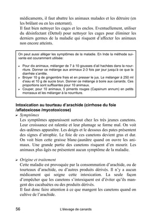 médicaments, il faut abattre les animaux malades et les détruire (en
  les brûlant ou en les enterrant).
  Il faut bien nettoyer les cages et les enclos. Eventuellement, utiliser
  du désinfectant (Dettol) pour nettoyer les cages pour éliminer les
  derniers germes de la maladie qui risquent d’affecter les animaux
  non encore atteints.

 On peut aussi alléger les symptômes de la maladie. En Inde la méthode sui-
 vante est couramment utilisée:

 ? Pour dix animaux, mélanger de 7 à 10 gousses d’ail hachées dans la nour-
   riture. Donner ce mélange aux animaux 2-3 fois par jour jusqu’à ce que la
   diarrhée s’arrête.
 ? Broyer 10 g de gingembre frais et en presser le jus. Le mélanger à 250 ml
   d’eau et 10 g de sucre brun. Donner ce mélange à boire aux canards. Ces
   proportions sont suffisantes pour 10 animaux.
 ? Couper, pour 10 animaux, 5 piments rouges (Capsinum annum) en petits
   morceaux et les mélanger à la nourriture.


Intoxication au tourteau d’arachide (cirrhose du foie
/aflatoxicose /mycotoxicose)
? Symptômes
   Les symptômes apparaissent surtout chez les très jeunes canetons.
   Leur croissance est ralentie et leur plumage se forme mal. On voit
   des œdèmes apparaître. Les doigts et le dessous des pates présentent
   des signes d’atrophie. Le foie de ces canetons devient gras et dur.
   On voit bien cette graisse blanc-jaunâtre quand on ouvre les ani-
   maux. Une grande partie des canetons risquent d’en mourir. Les
   animaux plus âgés ne présentent aucun symptôme de la maladie.

? Origine et traitement
  Cette maladie est provoquée par la consommation d’arachide, ou de
  tourteaux d’arachide, ou d’autres produits dérivés. Il n’y a aucun
  médicament qui soigne cette intoxication. La seule façon
  d’empêcher que les canetons s’intoxiquent est d’éviter qu’ils man-
  gent des cacahuètes ou des produits dérivés.
  Il faut donc faire attention à ce que mangent les canetons quand on
  cultive de l’arachide.


56                          L'élevage de canards
 