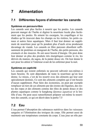 7      Alimentation

7.1    Différentes façons d’alimenter les canards
Systèmes en parcours-libre
Les canards sont plus faciles à nourrir que les poules. Les canards
peuvent manger de l’herbe et digérer la nourriture locale plus facile-
ment que les poules. Ils aiment les escargots, les coquillages et les
élodées qu’ils trouvent dans les champs ou les rizières, les petits ca-
naux et autres lieux aquatiques. Mais il faut leur donner un supplé-
ment de nourriture pour qu’ils pondent plus d’œufs et/ou produisent
davantage de viande. Les canards en libre parcours absorbent suffi-
samment de protéines en mangeant de l’herbe, des petits poissons, des
crustacés et des insectes. Ils ont aussi besoin d’énergie. On peut donc
leur donner en plus des produits très énergétiques comme le riz, les
dérivés du manioc, du sagou, de la patate douce etc. On leur donne le
soir pour les attirer à l’intérieur avant de les enfermer pour la nuit.

Systèmes en captivité
Les canards qui restent enfermés ne peuvent subvenir eux-mêmes à
leurs besoins. Ils sont dépendants de toute la nourriture qu’on leur
donne. Le mieux, c’est de les nourrir avec des aliments qui leur sont
spécialement destinés. Ce sont des aliments complets qui n’ont besoin
d’aucun supplément. Pour faire des économies, on peut par exemple
remplacer un tiers de ces aliments par des (restes de) légumes, des res-
tes des repas et des aliments comme des têtes de patate douce et des
plantes aquatiques comme le kangkong (Ipomea aquatica) et la len-
tille d’eau. On peut aussi naturellement préparer soi-même la nourri-
ture des canards, ce qui est décrit dans la partie 7.5


7.2    Eau
L’eau permet l’absorption des substances nutritives dans les vaisseaux
sanguins et l’élimination des toxiques du corps. Elle permet aussi de
maintenir une température constante du corps. L’eau joue un rôle par-


                              Alimentation                           59
 
