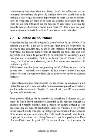 ticulièrement important dans un climat chaud. Le halètement est un
important mécanisme de perte de chaleur dans ces conditions et le
manque d’eau risque d’amener rapidement la mort. La ration alimen-
taire, la fréquence de ponte et la taille des canards sont aussi des fac-
teurs qui ont une influence sur les besoins en eau.Veiller à ce que les
canards adultes disposent chacun d’au moins 2 litres d’eau par jour.
Pour les jeunes canards, le tableau 5 peut donner une indication.


7.3     Quantité de nourriture
Normalement les canards mangent la quantité dont ils ont besoin. S’ils
perdent du poids, c’est qu’ils reçoivent trop peu de nourriture, ou
qu’elle ne leur convient pas, ou qu’ils sont malades. S’ils manquent de
nourriture, ils doivent manger plus et prendre du poids dès que l’on
augmente leur ration. Si par contre ils ne mangent pas davantage, c’est
peut-être que la nourriture n’est pas de bonne qualité. Dans ce cas, ils
mangeront tout de suite davantage si on leur donne une nourriture de
meilleure qualité.
S’ils laissent tous les jours une grande quantité d’aliments, c’est qu’ils
en ont trop. Il faudrait alors essayer de leur donner moins à manger
pour éviter que la nourriture délaissée ne pourrisse et rende les canards
malades.

S’ils continuent à mal manger après le changement de nourriture, c’est
probablement qu’ils sont malades. Vous trouverez plus d’informations
sur les maladies dans le Chapitre 6, mais il est conseillé de consulter
également le vétérinaire.

Pour pouvoir décider de la quantité de nourriture à donner aux ca-
nards, il faut d’abord connaître la quantité qu’ils peuvent manger. La
quantité d’éléments nutritifs dont a besoin un canard dépend de son
âge ainsi que du type de production (œufs ou viande). Il est évident
qu’un canard adulte mangera davantage qu’un caneton d’une semaine
et un canard destiné à produire des œufs ou de la viande aura besoin
de plus de nourriture que celui qu’on élève pour la reproduction. Pour
plus de détails, voir la partie 7.5. Si on leur donne trop à manger, ils


60                         L'élevage de canards
 