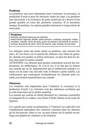 Protéines
Les protéines sont aussi importantes pour l’entretien, la croissance, la
production d’œufs et pour les fonctions vitales du corps. Les protéines
sont nécessaires à la croissance du jeune canard qui en a besoin d’une
grande quantité au cours des premières semaines. Si la nourriture
manque de protéines, le caneton grandira lentement et risque même de
rester petit.

 Protéines
 Aliments contenant beaucoup de protéines:
 herbe fraîche, légumes, élodée, petits poissons, crustacés, escargots, crabes,
 crevettes, insectes, farine de sang, guano de poisson, lait écrémé en poudre,
 tourteau de graines de coton, farine de luzerne, soja, tourteau de tournesol.


Les aliments ayant une haute teneur en protéines sont souvent très
chers. Si l’on trouve sur le marché des aliments sous forme de granu-
lés, destinés aux poulets en pleine croissance, on peut très bien les uti-
liser aussi pour les jeunes canards.
ATTENTION: Les aliments pour poulets contiennent souvent des mé-
dicaments, les antibiotiques. Si c’est le cas, il ne faut pas les donner
aux canards qui ne les supporteraient pas et tomberaient malades! Le
mieux est de tester une nouvelle sorte d’aliment à petite échelle. Les
médicaments que contiennent éventuellement les aliments pour ca-
nards conviennent naturellement aux canards.

Vitamines
Les vitamines sont importantes pour l’entretien, la croissance et la
production d’œufs. Les vitamines sont des substances auxiliaires qui
ne sont nécessaires qu’en petites quantités.
Les canards qui courent en liberté absorbent les vitamines essentielles
en mangeant de la verdure, sous forme d’herbe fraîche ou de restes de
légumes.

Les canards qui restent en permanence à l’intérieur (en captivité) sont
complètement dépendants des vitamines contenues dans les aliments
qu’on leur procure. Dans ce cas, on peut acheter sur le marché un mé-
lange tout préparé de vitamines et de minéraux.


62                           L'élevage de canards
 