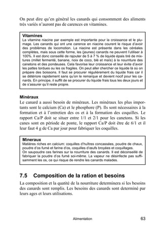 On peut dire qu’en général les canards qui consomment des aliments
très variés n’auront pas de carences en vitamines.

 Vitamines
 La vitamine niacine par exemple est importante pour la croissance et le plu-
 mage. Les canards qui ont une carence en niacine courent le risque d’avoir
 des problèmes de locomotion. La niacine est présente dans les céréales
 complètes, mais sous cette forme, les (jeunes) canards ne peuvent l’utiliser à
 100%. Il est donc conseillé de rajouter de 5 à 7 % de liquide épais tiré de mix-
 tures (millet fermenté, banane, noix de coco, blé et maïs) à la nourriture des
 canetons et des pondeuses. Cela favorise leur croissance et leur évite d’avoir
 les pattes tordues ou les os fragiles. On peut aller chercher ce liquide là où on
 prépare des boissons. Il faut se procurer régulièrement du liquide frais car il
 se détériore rapidement sans qu’on le remarque et devient nocif pour les ca-
 nards. En principe, il suffit de se procurer du liquide frais tous les deux jours et
 de s’assurer qu’il reste propre.


Minéraux
Le canard a aussi besoin de minéraux. Les minéraux les plus impor-
tants sont le calcium (Ca) et le phosphore (P). Ils sont nécessaires à la
formation et à l’entretien des os et à la formation des coquilles. Le
rapport Ca/P doit se situer entre 1/1 et 2/1 pour les canetons. Si les
canes sont en période de ponte, le rapport Ca/P doit être de 6/1 et il
leur faut 4 g de Ca par jour pour fabriquer les coquilles.

 Mineraux
 Matières riches en calcium: coquilles d’huîtres concassées, poudre de chaux,
 poudre d’os fumé et farine d’os, coquilles d’œufs broyées et coquillages.
 On saupoudre ces farines sur la nourriture des canards. Il est déconseillé de
 fabriquer la poudre d’os fumé soi-même. La vapeur ne désinfecte pas suffi-
 samment les os, ce qui risque de rendre les canards malades.



7.5     Composition de la ration et besoins
La composition et la quatité de la nourriture determinera si les besoins
des canards sont remplis. Les besoins des canards sont determiné par
leurs ages et leurs utilisations.




                                    Alimentation                                   63
 