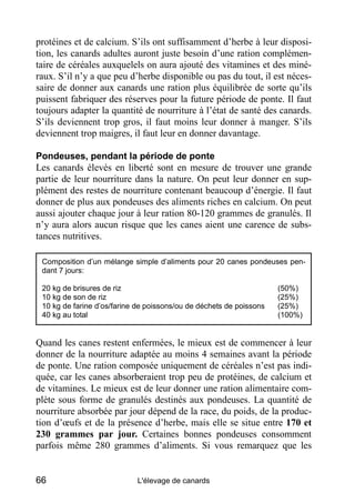 protéines et de calcium. S’ils ont suffisamment d’herbe à leur disposi-
tion, les canards adultes auront juste besoin d’une ration complémen-
taire de céréales auxquelels on aura ajouté des vitamines et des miné-
raux. S’il n’y a que peu d’herbe disponible ou pas du tout, il est néces-
saire de donner aux canards une ration plus équilibrée de sorte qu’ils
puissent fabriquer des réserves pour la future période de ponte. Il faut
toujours adapter la quantité de nourriture à l’état de santé des canards.
S’ils deviennent trop gros, il faut moins leur donner à manger. S’ils
deviennent trop maigres, il faut leur en donner davantage.

Pondeuses, pendant la période de ponte
Les canards élevés en liberté sont en mesure de trouver une grande
partie de leur nourriture dans la nature. On peut leur donner en sup-
plément des restes de nourriture contenant beaucoup d’énergie. Il faut
donner de plus aux pondeuses des aliments riches en calcium. On peut
aussi ajouter chaque jour à leur ration 80-120 grammes de granulés. Il
n’y aura alors aucun risque que les canes aient une carence de subs-
tances nutritives.

 Composition d’un mélange simple d’aliments pour 20 canes pondeuses pen-
 dant 7 jours:

 20 kg de brisures de riz                                            (50%)
 10 kg de son de riz                                                 (25%)
 10 kg de farine d’os/farine de poissons/ou de déchets de poissons   (25%)
 40 kg au total                                                      (100%)


Quand les canes restent enfermées, le mieux est de commencer à leur
donner de la nourriture adaptée au moins 4 semaines avant la période
de ponte. Une ration composée uniquement de céréales n’est pas indi-
quée, car les canes absorberaient trop peu de protéines, de calcium et
de vitamines. Le mieux est de leur donner une ration alimentaire com-
plète sous forme de granulés destinés aux pondeuses. La quantité de
nourriture absorbée par jour dépend de la race, du poids, de la produc-
tion d’œufs et de la présence d’herbe, mais elle se situe entre 170 et
230 grammes par jour. Certaines bonnes pondeuses consomment
parfois même 280 grammes d’aliments. Si vous remarquez que les


66                          L'élevage de canards
 
