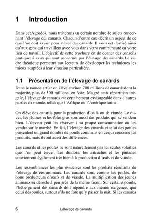 1       Introduction
Dans cet Agrodok, nous traiterons un certain nombre de sujets concer-
nant l’élevage des canards. Chacun d’entre eux décrit un aspect de ce
que l’on doit savoir pour élever des canards. Il vous est destiné ainsi
qu’aux gens qui travaillent avec vous dans votre communauté ou votre
lieu de travail. L’objectif de cette brochure est de donner des conseils
pratiques à ceux qui sont concernés par l’élevage des canards. Le ca-
dre théorique permettra aux lecteurs de développer les techniques les
mieux adaptées à leur situation particulière.


1.1     Présentation de l’élevage de canards
Dans le monde entier on élève environ 700 millions de canards dont la
majorité, plus de 500 millions, en Asie. Malgré cette répartition iné-
gale, l’élevage de canards est certainement envisageable dans d’autres
parties du monde, telles que l’Afrique ou l’Amérique latine.

On élève des canards pour la production d’œufs ou de viande. Le du-
vet, les plumes et les foies gras sont aussi des produits qui se vendent
bien. L’éleveur peut les réserver à sa propre consommation ou les
vendre sur le marché. En fait, l’élevage des canards et celui des poules
présentent un grand nombre de points communs en ce qui concerne les
produits, mais ils ont aussi des différences.

Les canards et les poules ne sont naturellement pas les seules volailles
que l’on peut élever. Les dindons, les autruches et les pintades
conviennent également très bien à la production d’œufs et de viande.

Les ressemblances les plus évidentes sont les produits résultants de
l’élevage de ces animaux. Les canards sont, comme les poules, de
bons producteurs d’œufs et de viande. La multiplication des jeunes
animaux se déroule à peu près de la même façon. Sur certains points,
l’hébergement des canards doit répondre aux mêmes exigences que
celui des poules, surtout s’ils ne font qu’y passer la nuit. Si les canards


6                          L'élevage de canards
 