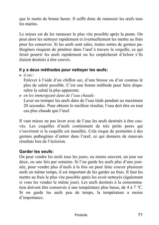 que le matin de bonne heure. Il suffit donc de ramasser les œufs tous
les matins.

Le mieux est de les ramasser le plus vite possible après la ponte. On
peut alors les nettoyer rapidement et éventuellement les mettre au frais
pour les conserver. Si les œufs sont sales, toutes sortes de germes pa-
thogènes risquent de pénétrer dans l’œuf à travers la coquille, ce qui
ferait pourrir les œufs rapidement ou les empêcherait d’éclore s’ils
étaient destinés à être couvés.

Il y a deux méthodes pour nettoyer les œufs:
? à sec:
   Enlever à l’aide d’un chiffon sec, d’une brosse ou d’un couteau le
   plus de saleté possible. C’est une bonne méthode pour faire dispa-
   raître la saleté la plus apparente.
? en les immergeant dans de l’eau chaude:
   Laver ou tremper les œufs dans de l’eau tiède pendant au maximum
   20 secondes. Pour obtenir le meilleur résultat, l’eau doit être en tout
   cas plus chaude que l’œuf.

Il vaut mieux ne pas laver avec de l’eau les œufs destinés à être cou-
vés. Les coquilles d’œufs contiennent de très petits pores qui
s’ouvriront si la coquille est mouillée. Cela risque de permettre à des
germes pathogènes d’entrer dans l’œuf, ce qui donnera de mauvais
résultats lors de l’éclosion.

Garder les oeufs:
On peut vendre les œufs tous les jours, ou moins souvent, un jour sur
deux, ou une fois par semaine. Si l’on garde les œufs plus d’une jour-
née, pour vendre plus d’œufs à la fois ou pour faire couver plusieurs
œufs en même temps, il est important de les garder au frais. Il faut les
mettre au frais le plus vite possible après les avoir nettoyés (également
si vous les vendez le même jour). Les œufs destinés à la consomma-
tion doivent être conservés à une température plus basse, de 4 à 7 °C.
Si on garde les œufs peu de temps, la température a moins
d’importance.


                                 Produits                              71
 